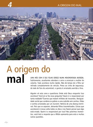 •12•
Uma mãe com o seu filho dirige numa movimentada avenida.
Subitamente, assaltantes abordam o carro e arrancam a mulher do
volante. Tudo acontece muito rápido. Não dá tempo de o filho ser
retirado completamente do veículo. Preso ao cinto de segurança,
do lado de fora do automóvel, o garoto é arrastado avenida a fora.
Alguém vê esta cena e questiona: Onde está Deus enquanto isso
acontece? Você já se fez essa pergunta? Quem é o responsável por
tanta maldade? Guerras que matam milhões de inocentes. Desigual-
dade social que condena os pobres a uma subvida sem sonhos. Vidas
e sonhos arrastados por um tsunami. Notícia de uma doença termi-
nal. Pais que se separam, deixando filhos traumatizados. Coisas que
acontecem à nossa volta todos os dias e nos fazem pensar que algo
está errado. Quem é o responsável por isso? Nos próximos momen-
tos, você terá a resposta que a Bíblia apresenta para esta e muitas
outras questões.
A origem do
mal
4 A origem do mal
 