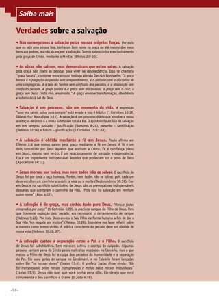 •18•
Verdades sobre a salvação
•	Não conseguimos a salvação pelas nossas próprias forças. Por mais
que eu seja uma pessoa boa, tenha um bom nome na praça ou até mesmo doe meus
bens aos pobres, eu não alcançarei a salvação. Somos salvos única e exclusivamente
pela graça de Cristo, mediante a fé nEle. (Efésios 2:8-10).
•	As obras não salvam, mas demonstram que estou salvo. A salvação
pela graça não libera as pessoas para viver na desobediência. Isso se chamaria
“graça barata”, conforme mencionou o teólogo alemão Dietrich Bonhoefer: “A graça
barata é a pregação do perdão sem arrependimento, é o batismo sem a disciplina de
uma congregação, é a Ceia do Senhor sem confissão dos pecados, é a absolvição sem
confissão pessoal. A graça barata é a graça sem discipulado, a graça sem a cruz, a
graça sem Jesus Cristo vivo, encarnado.” A graça envolve transformação, obediência
e submissão à Lei de Deus.
•	Salvação é um processo, não um momento da vida. A expressão
“uma vez salvo, salvo para sempre” está errada e não é bíblica (1 Coríntios 10:12;
Gálatas 5:4; Apocalipse 3:11). A salvação é um processo diário que envolve a nossa
aceitação de Cristo e a nossa submissão total a Ele. O apóstolo Paulo fala da salvação
em três tempos: passado – justificação (Romanos 8:24), presente – santificação
(Hebreus 12:14) e futuro – glorificação (1 Coríntios 15:51-53).
•	A salvação é obtida mediante a fé em Jesus. Paulo afirma em
Efésios 2:8 que somos salvos pela graça mediante a fé em Jesus. A fé é um
dom concedido por Deus àqueles que aceitam a Cristo. Fé é confiança plena
em Jesus, mesmo sem vê-Lo. É um relacionamento de amizade e dependência.
Ela é um ingrediente indispensável àqueles que professam ser o povo de Deus
(Apocalipse 14:12).
•	Jesus morreu por todos, mas nem todos irão se salvar. O sacrifício de
Jesus foi por toda a raça humana. Porém, nem todos irão se salvar, pois cada um
deve escolher um caminho a seguir: a vida ou a morte (Deuteronômio 30:19). Crer
em Deus e no sacrifício substitutivo de Jesus são as prerrogativas indispensáveis
daqueles que aceitaram o caminho da vida. “Pois não há salvação em nenhum
outro nome” (Atos 4:12).
•	A salvação é de graça, mas custou tudo para Deus. “Porque fostes
comprados por preço” (1 Coríntios 6:20), o precioso sangue do Filho de Deus. Para
que houvesse expiação pelo pecado, era necessário o derramamento de sangue
(Hebreus 9:22). Por isso, Deus enviou o Seu Filho na forma humana a fim de dar a
Sua vida “em resgate por muitos” (Mateus 20:28). Isso deve nos fazer refletir sobre
a maneira como temos vivido. A prática consciente do pecado deve ser abolida de
nossa vida (Hebreus 10:26, 27).
•	A salvação custou a separação entre o Pai e o Filho. O sacrifício
de Jesus foi substitutivo. Sem merecer, sofreu o castigo do culpado. Algumas
pessoas sentem pena de Cristo pelos maltratos recebidos no Calvário, mas o que
matou o Filho de Deus foi a culpa dos pecados da humanidade e a separação
do Pai. Ele suou gotas de sangue no Getsêmani, e no Calvário foram lançadas
sobre Ele “as nossas dores” (Isaías 53:4). O profeta Isaías disse ainda: “Ele
foi transpassado pelas nossas transgressões e moído pelas nossas iniquidades”
(Isaías 53:5). Jesus não quer que você tenha pena dEle, Ele deseja que você
compreenda o Seu sacrifício e O ame (1 João 4:19).
Saiba mais
 