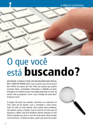 •2•
Sem dúvida, o Google é hoje uma das palavras mais popula-
res e caras do mundo. Quem nunca acessou esse site de busca?
São milhões de acessos por mês, feitos por pessoas que querem
encontrar vídeos, curiosidades, informações e utilidades em geral.
O Google é um símbolo do que a tecnologia pode fazer em favor do
homem. Mas eu pergunto a você: o que o Google não pode fazer?
Já pensou nisso?
O Google não pode, por exemplo, solucionar um casamento em
crise, trazer paz de espírito, curar a ansiedade e, muito menos,
trazer de volta um ente falecido. Para resolver esses problemas,
não adianta acessar o Google. Você irá precisar de outro guia de
pesquisas: a Bíblia. Este livro fantástico oferece respostas às mais
íntimas questões que tiram o sono de muita gente. Nesse estudo,
você encontrará, na Palavra de Deus, aquilo que estava buscando.
O que você
está buscando?
1 A Bíblia Sagrada
 