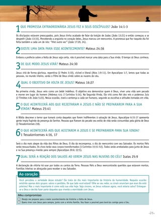 •25•
1Que promessa extraordinária Jesus fez a Seus discípulos? João 14:1-3
Os discípulos estavam preocupados, pois Jesus tinha acabado de falar da traição de Judas (João 13:21) e então começou a se
despedir (João 13:33). Percebendo a angústia no coração deles, Jesus marcou um reencontro. A promessa que fez naquele dia foi
feita também a cada um de nós: “Virei outra vez” (João 17:20, 24).
2Existe uma data para esse acontecimento? Mateus 24:36
Embora a profecia sobre a Volta de Jesus seja certa, não é possível marcar uma data para a Sua vinda. O tempo só Deus conhece.
3De que modo Jesus virá? Mateus 24:30
Jesus virá de forma gloriosa, repentina (2 Pedro 3:10), visível e literal (Atos 1:9-11). Em Apocalipse 1:7, lemos que todas as
pessoas, no mundo inteiro, verão o Filho de Deus vindo sobre as nuvens do céu.
4Qual o objetivo da Volta de Jesus? Mateus 16:27
Na primeira vinda, Jesus veio como um bebê indefeso. O objetivo era demonstrar quem é Deus, viver uma vida sem pecado
e morrer em lugar do homem (Hebreus 4:4; 2 Coríntios 5:14). Na Segunda Vinda, Ele virá como Rei dos reis e poderoso Juiz
(2 Timóteo 4:8; João 5:22). Nessa ocasião, trará a sentença a cada ser humano, segundo as escolhas e atitudes tomadas em vida.
5O que acontecerá aos que rejeitaram a Jesus e não se prepararem para a Sua
vinda? Mateus 25:41
A Bíblia descreve o terror que tomará conta daqueles que forem indiferentes à salvação de Jesus. Apocalipse 6:15-17 apresenta
gente ímpia fugindo da presença do Senhor. Pessoas que fizeram do pecado seu estilo de vida serão consumidas pela glória de Deus
(2 Tessalonicenses 2:8).
6O que acontecerá aos que aceitarem a Jesus e se prepararem para Sua vinda?
1 Tessalonicenses 4:16, 17
Será o dia mais alegre da vida dos filhos de Deus. O dia da recompensa, o dia do reencontro com seu Salvador. Os mortos fiéis
serão ressuscitados. Os vivos terão seus corpos transformados (1 Coríntios 15:51-53). Todos serão arrebatados para junto de Jesus
e na Sua presença viverão para sempre (Apocalipse 20:6; 22:5).
7Qual será a reação dos salvos ao verem Jesus nas nuvens do céu? Isaías 25:9
A declaração de vitória irá soar por todos os cantos da Terra. Pessoas fiéis a Deus reencontrarão queridos que estavam mortos.
Famílias inteiras se abraçarão para receber o seu Salvador.
Meu compromisso	 	
	 Desejo me preparar para o maior acontecimento da história: a Volta de Jesus.
	 Quero viver com Jesus para sempre, junto com a minha família. Vou fazer o possível para levá-los comigo para o Céu.
Ao coração
Você percebeu a seriedade desse estudo? Ele trata do dia mais importante da história da humanidade. Naquela ocasião
existirão apenas dois grupos: salvos e perdidos. De que lado você estará? Olhe ao seu redor, os sinais anunciam que esse dia está
próximo! Mas o mais importante é como está sua vida hoje. Seja sincero, se Jesus voltasse agora, você estaria salvo? Entregue-
se a Deus e decida fazer parte daqueles que viverão a eternidade com Jesus.
 