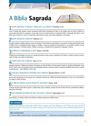 •3•
Meu compromisso	 	
Creio que a Bíblia é a Palavra de Deus e seus ensinos trazem felicidade. 	 Quero buscar a Deus diariamente por meio do estudo da Bíblia.
1Quem inspirou a Bíblia e para que ela serve? 2 Timóteo 3:16
Tanto o Antigo (AT) quanto o Novo Testamento (NT) foram inspirados por Deus e são válidos para nós hoje. A Bíblia é a
norma pela qual deve ser pautada a nossa vida. Ela nos orienta quanto ao casamento feliz, à educação dos filhos, como
obter paz de espírito e como ter esperança diante deste mundo com tantos problemas e incertezas.
2Quem escreveu a Bíblia? Hebreus 1:1
A palavra profeta na Bíblia significa “porta voz de Deus”. Estes homens santos falaram e escreveram movidos pelo Espírito Santo
(2 Pedro 1:21). A inspiração de Deus atuava no profeta, o qual era possuído de pensamentos e, em seguida, exprimia em sua
própria linguagem a vontade de Deus. A Bíblia é, portanto, a verdade divina expressa em linguagem humana.
3A Bíblia é comparada a quê? Salmo 119:105
A Bíblia serve de lâmpada e luz para um mundo que está em trevas morais e espirituais. Ela indica a maneira correta de viver e,
acima de tudo, nos conduz à vida eterna.
4Como devo ler a Bíblia? Atos 17:11
Devemos examinar a Bíblia como faziam os bereanos nos dias de Paulo. O termo grego “examinar” significa literalmente “cavar
fundo”. Assim como um garimpeiro busca nas profundezas da terra o precioso metal, o estudante da Bíblia deve procurar a pérola
de grande preço – Jesus (Mateus 13:45 e 46).
5Com que frequência devemos ler a Bíblia? Deuteronômio 17:19
Assim como não ficamos um dia sequer sem o alimento, devemos ler a Bíblia diariamente (Jeremias 15:16). Isso nos fortalece e
nos ajuda a confiar em Deus.
6A Bíblia possui algum prazo de validade? Isaías 40:8
A Palavra de Deus é tão eterna quanto o próprio Deus. Seus conselhos, escritos há mais de dois mil anos, permanecem válidos e
relevantes ainda hoje.
7Que bênçãos recebem os que estudam a Bíblia? Apocalipse 1:3
A felicidade é prometida a todos que estudam e praticam aquilo que a Bíblia ensina.
A Bíblia Sagrada
Qual é a sua experiência relacionada à Bíblia? Você conseguiu ouvir Deus falando com você? Deus quer que você leia
diariamente a Sua carta de amor com oração e entrega. Ao ler este livro, você conhecerá a boa e perfeita vontade de Deus
para a sua vida.
Ao coração
 