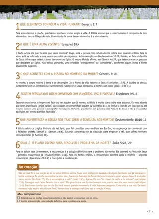 •31•
1Que elementos compõem a vida humana? Genesis 2:7
Para entendermos a morte, precisamos conhecer como surgiu a vida. A Bíblia ensina que a vida humana é composta de dois
elementos: terra e fôlego de vida. O resultado da soma desses elementos é a alma vivente.
2O que é uma alma vivente? Ezequiel 18:4
O texto acima diz que “a alma que pecar morrerá”. Logo, alma = pessoa. Um estudo atento indica que, quando a Bíblia fala de
alma, está se referindo a uma pessoa ou a vida dessa pessoa. Outro exemplo: em Deuteronômio 10:22, Moisés, ao falar da família
de Jacó, afirma que setenta almas desceram ao Egito. O mesmo Moisés afirma, em Gênesis 46:27, que setenta eram as pessoas
que desceram ao Egito. Não existe, portanto, uma entidade “transparente” ou “consciente”, conforme alguns livros e filmes
atualmente sugerem.
3O que acontece com a pessoa no momento da morte? Gênesis 3:19
Na morte, o corpo retorna à terra e se decompõe. Já o fôlego de vida retorna a Deus (Eclesiastes 12:7). A lucidez se desfaz,
juntamente com as lembranças e sentimentos (Salmo 6:5). Jesus comparou a morte a um sono (João 11:11-14).
4Existem pessoas que dizem conversar com os mortos. Isso é possível? Eclesiastes 9:5, 6
Segundo esse texto, é impossível falar ou ver alguém que já morreu. A Bíblia é muito clara sobre esse assunto. Ela nos adverte
que seres espirituais (anjos caídos) são capazes de personificar alguém (2 Coríntios 11:13), imitar a voz de um falecido ou até
mesmo possuir uma pessoa e psicografar mensagens. Portanto, precisamos ser guiados pela Palavra de Deus e não por supostas
aparições de “entes queridos falecidos”.
5Que advertência a Bíblia nos traz sobre a consulta aos mortos? Deuteronômio 18:10-12
A Bíblia relata a trágica história do rei Saul, que foi consultar uma médium em En-Dor, na esperança de conversar com
o falecido profeta Samuel (1 Samuel 28:8). Satanás aproveitou-se da situação para enganar o rei, que sofreu terríveis
consequências (1 Samuel 31).
6Qual é o plano divino para resolver o problema da morte? João 5:28, 29
Para os salvos que já morreram, a ressurreição é a solução definitiva para o problema da morte. Ela ocorrerá na Volta de Jesus
– primeira ressurreição (1 Tessalonicenses 4:16). Para os mortos ímpios, a ressurreição ocorrerá após o milênio – segunda
ressurreição (Apocalipse 20:5-9) e trará juízo e condenação.
Meu compromisso	 	
	 Entendo que os mortos estão inconscientes e não podem se comunicar com os vivos.
	 Aceito a ressurreição como solução definitiva para o problema da morte.
Ao coração
Não sei qual foi a sua reação ao ler os textos bíblicos acima. Talvez você esteja com saudades de alguns familiares que já faleceram e
tenha esperança de um dia reencontrar-se com eles. Queremos dizer algo do fundo do nosso coração a você: apenas Jesus é a solução
para a morte. Ele disse: “Eu Sou a ressurreição e a vida” (João 11:25). Apenas Ele tem “as chaves da morte e do inferno” (Apocalipse
1:18). Consegue ouvir Jesus falando isso a você? Ele garantiu que um dia não teremos mais pranto, nem dor, nem morte (Apocalipse
21:4). Precisamos confiar que um dia Ele trará nossos queridos novamente à vida. Agora eu pergunto: Como está a sua vida? Se você
morresse hoje, estaria em paz com Deus? Pense nisso e entregue mais uma vez o coração a Jesus.
 