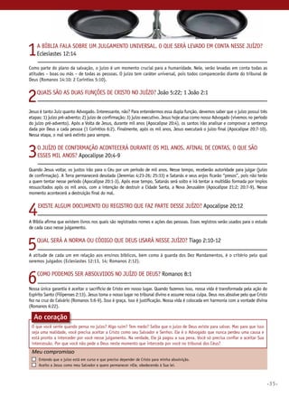 •35•
1A Bíblia fala sobre um julgamento universal. O que será levado em conta nesse juízo?
Eclesiastes 12:14
Como parte do plano da salvação, o juízo é um momento crucial para a humanidade. Nele, serão levadas em conta todas as
atitudes – boas ou más – de todas as pessoas. O juízo tem caráter universal, pois todos comparecerão diante do tribunal de
Deus (Romanos 14:10; 2 Coríntios 5:10).
2Quais são as duas funções de Cristo no juízo? João 5:22; 1 João 2:1
Jesus é tanto Juiz quanto Advogado. Interessante, não? Para entendermos essa dupla função, devemos saber que o juízo possui três
etapas: 1) juízo pré-advento; 2) juízo de confirmação; 3) juízo executivo. Jesus hoje atua como nosso Advogado (vivemos no período
do juízo pré-advento). Após a Volta de Jesus, durante mil anos (Apocalipse 20:4), os santos irão analisar e comprovar a sentença
dada por Deus a cada pessoa (1 Coríntios 6:2). Finalmente, após os mil anos, Jesus executará o juízo final (Apocalipse 20:7-10).
Nessa etapa, o mal será extinto para sempre.
3O juízo de confirmação acontecerá durante os mil anos. Afinal de contas, o que são
esses mil anos? Apocalipse 20:4-9
Quando Jesus voltar, os justos irão para o Céu por um período de mil anos. Nesse tempo, receberão autoridade para julgar (juízo
de confirmação). A Terra permanecerá desolada (Jeremias 4:23-26; 25:33) e Satanás e seus anjos ficarão “presos”, pois não terão
a quem tentar nesse período (Apocalipse 20:1-3). Após esse tempo, Satanás será solto e irá tentar a multidão formada por ímpios
ressuscitados após os mil anos, com a intenção de destruir a Cidade Santa, a Nova Jerusalém (Apocalipse 21:2; 20:7-9). Nesse
momento acontecerá a destruição final do mal.
4Existe algum documento ou registro que faz parte desse juízo? Apocalipse 20:12
A Bíblia afirma que existem livros nos quais são registrados nomes e ações das pessoas. Esses registros serão usados para o estudo
de cada caso nesse julgamento.
5Qual será a norma ou código que Deus usará nesse juízo? Tiago 2:10-12
A atitude de cada um em relação aos ensinos bíblicos, bem como à guarda dos Dez Mandamentos, é o critério pelo qual
seremos julgados (Eclesiastes 12:13, 14; Romanos 2:12).
6Como podemos ser absolvidos no juízo de Deus? Romanos 8:1
Nossa única garantia é aceitar o sacrifício de Cristo em nosso lugar. Quando fazemos isso, nossa vida é transformada pela ação do
Espírito Santo (Filipenses 2:13). Jesus toma o nosso lugar no tribunal divino e assume nossa culpa. Deus nos absolve pelo que Cristo
fez na cruz do Calvário (Romanos 5:6-9). Isso é graça, isso é justificação. Nossa vida é colocada em harmonia com a vontade divina
(Romanos 6:22).
Meu compromisso	 	
	 Entendo que o juízo está em curso e que preciso depender de Cristo para minha absolvição.
	 Aceito a Jesus como meu Salvador e quero permanecer nele, obedecendo à Sua lei.
Ao coração
O que você sente quando pensa no juízo? Algo ruim? Tem medo? Saiba que o juízo de Deus existe para salvar. Mas para que isso
seja uma realidade, você precisa aceitar a Cristo como seu Salvador e Senhor. Ele é o Advogado que nunca perdeu uma causa e
está pronto a interceder por você nesse julgamento. Na verdade, Ele já pagou a sua pena. Você só precisa confiar e aceitar Sua
intercessão. Por que você não pede a Deus neste momento que interceda por você no tribunal dos Céus?
 