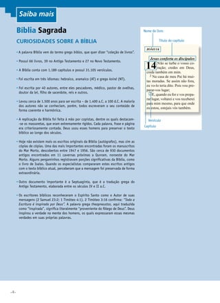 •4•
Curiosidades sobre a Bíblia
• A palavra Bíblia vem do termo grego biblos, que quer dizer “coleção de livros”.
• Possui 66 livros, 39 no Antigo Testamento e 27 no Novo Testamento.
• A Bíblia conta com 1.189 capítulos e possui 31.105 versículos.
• Foi escrita em três idiomas: hebraico, aramaico (AT) e grego koiné (NT).
• Foi escrita por 40 autores, entre eles pescadores, médico, pastor de ovelhas,
doutor da lei, filho de sacerdote, reis e outros.
• Levou cerca de 1.500 anos para ser escrita – de 1.400 a.C. a 100 d.C. A maioria
dos autores não se conheciam, porém, todos escreveram o seu conteúdo de
forma coerente e harmônica.
• A replicação da Bíblia foi feita à mão por copistas, dentre os quais destacam-
-se os massoretas, que eram extremamente rígidos. Cada palavra, frase e página
era criteriosamente contada. Deus usou esses homens para preservar o texto
bíblico ao longo dos séculos.
• Hoje não existem mais os escritos originais da Bíblia (autógrafos), mas sim as
cópias de cópias. Uma das mais importantes encontradas foram os manuscritos
do Mar Morto, descobertos entre 1947 e 1956. São cerca de 930 documentos
antigos encontrados em 11 cavernas próximas a Qunram, noroeste do Mar
Morto. Alguns pergaminhos registravam porções significativas da Bíblia, como
o livro de Isaías. Quando os especialistas compararam estes escritos antigos
com o texto bíblico atual, perceberam que a mensagem foi preservada de forma
extraordinária.
• Outro documento importante é a Septuaginta, que é a tradução grega do
Antigo Testamento, elaborada entre os séculos IV e II a.C.
• Os escritores bíblicos reconheceram o Espírito Santo como o Autor de suas
mensagens (2 Samuel 23:2; 1 Timóteo 4:1). 2 Timóteo 3:16 confirma: “Toda a
Escritura é inspirada por Deus”. A palavra grega theopneustos, aqui traduzida
como “inspirada”, significa literalmente “proveniente do fôlego de Deus”. Deus
inspirou a verdade na mente dos homens, os quais expressaram essas mesmas
verdades em suas próprias palavras.
Bíblia Sagrada
JOÃO 14
	 Jesus conforta os discípulos
14Não se turbe o vosso co-
ração; credes em Deus,
crede também em mim.
	 2 Na casa de meu Pai há mui-
tas moradas. Se assim não fora,
eu vo-lo teria dito. Pois vou pre-
parar-vos lugar;
	 3 E, quando eu for e vos prepa-
rar lugar, voltarei e vos receberei
para mim mesmo, para que onde
eu estou, estejais vós também.
Nome do livro
Título do capítulo
Capítulo
Versículo
Saiba mais
 