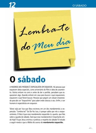 •41•
12 o sábado
O sábado
A maioria das pessoas é especialista em esquecer. Há pessoas que
esquecem datas especiais, como aniversário do filho e data de casamen-
to. Outros entram no carro e antes de dar a partida, percebem que es-
queceram algo. Quando entram em casa para buscar o que esqueceram,
esquecem o que foram buscar. Pessoas que pegam um celular empresta-
do para dar um “toquezinho” para saber onde colocou o seu. Enfim, o ser
humano é especialista em esquecer.
Talvez seja por isso que Deus escreveu em um dos mandamentos a ex-
pressão: “Lembra-te!” Se Ele fez isso, é porque sabia que nós o esque-
ceríamos. O fato é que esse mandamento esquecido é o quarto, que fala
sobre a guarda do sábado. Será que esse mandamento é importante ain-
da hoje? O que Jesus ensinou e praticou a respeito do sábado? O estudo
a seguir revela o que a Bíblia diz acerca do mandamento esquecido.
 