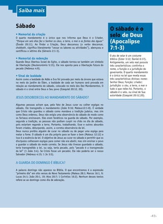 •43•
Sábado
•	Memorial da criação 	
O quarto mandamento é o único que nos informa que Deus é o Criador.
“Porque em seis dias fez o Senhor os céus, a terra, o mar e as fontes das águas”
(Êxodo 20:11). Ao findar a Criação, Deus descansou (o verbo descansar,
shabbath, significa literalmente “cessar os labores ou atividades”), abençoou e
santificou o sétimo dia (Gênesis 2:1-3).
•	Memorial da redenção	
Quando Deus libertou Israel do Egito, o sábado tornou-se também um símbolo
de libertação (Deuteronômio 5:15). Ele nos aponta para a libertação futura do
pecado (Hebreus 4:9).
•	Sinal de lealdade 	
Assim como a lealdade de Adão e Eva foi provada por meio da árvore que estava
no meio do jardim do Éden, a lealdade de cada ser humano será provada em
relação ao mandamento do sábado, colocado no meio dos Dez Mandamentos. O
sábado é o sinal entre Deus e Seu povo (Ezequiel 20:12, 20).
Jesus desobedeceu ao mandamento do sábado? 	
Algumas pessoas acham que, pelo fato de Jesus curar ou colher espigas no
sábado, Ele transgrediu o mandamento (João 9:16; Mateus12:1-8). É verdade
que Cristo não guardou o sábado como mandava a tradição judaica, mas sim
como Deus ordenou. Deus não exigia uma observância do sábado do modo como
os fariseus ensinavam. Eles eram fanáticos na guarda do sábado. Por exemplo,
segundo a tradição, as pessoas não podiam cuspir no chão no dia de sábado,
pois estariam regando a terra. Portanto, trabalhando. Esse e outros absurdos
foram criados, deturpando, assim, a correta observância da lei.
Deus nunca proibiu alguém de curar no sábado ou de pegar uma espiga para
matar a fome. O sábado é um dia próprio para se fazer o bem (Mateus 12:12) e
isso é a essência da lei. O objetivo de Jesus ao curar no sábado e permitir que os
discípulos colhessem espigas para comer não era abolir, mas sim ensinar o povo
a guardar o sábado do modo correto. Se Jesus não tivesse guardado o sábado,
teria transgredido a lei, ou seja, teria pecado, pois “pecado é a transgressão
da lei” (1 João 3:4). Se Cristo fosse um pecador, Ele não poderia ser o nosso
Salvador (Hebreus 4:15; 1 Jo 3:5).
A guarda do domingo é bíblica?
A palavra domingo não aparece na Bíblia. O que encontramos é a expressão
“primeiro dia” em oito versos do Novo Testamento (Mateus 28:1; Marcos 16:1, 9;
Lucas 24:1; João 20:1, 19; Atos 20:7; 1 Coríntios 16:2). Nenhum desses textos
refere-se ao domingo como dia de adoração.
O ato de selar é um costume
bíblico (Ester 3:12; Daniel 6:17).
Antigamente, um selo real possuía
três características: continha o
nome, a função e a jurisdição do
governante. O quarto mandamento
é o único na lei que revela essas
três características divinas: nome:
Senhor Deus; função: criador;
jurisdição: o céu, a terra, o mar e
tudo o que neles há. Portanto, o
sábado é o selo, ou sinal de Sua
autoridade (Ezequiel 20:12,20).
O sábado é o
selo de Deus
(Apocalipse
7:1-3)
Saiba mais
 
