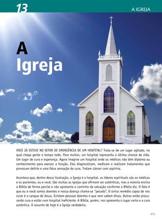 •45•
A Igreja13
Igreja
Você já esteve no setor de emergência de um hospital? Trata-se de um lugar agitado, no
qual chega gente o tempo todo. Para muitos, um hospital representa a última chance de vida.
Um lugar de cura e esperança. Agora imagine um hospital onde os médicos não têm diploma ou
conhecimento para exercer a função. Eles diagnosticam, medicam e realizam tratamentos que
provocam delírio e uma falsa sensação de cura. Tratam câncer com aspirina.
Acontece que, dentro dessa ilustração, a Igreja é o hospital, os líderes espirituais são os médicos
e os pacientes, eu e você. São muitas as igrejas que afirmam ser autênticas, mas a maioria ensina
a Bíblia de forma parcial e não apresenta o caminho da salvação conforme a Bíblia diz. O fato é
que eu e você somos doentes e nossa doença chama-se “pecado”. O único remédio capaz de nos
curar é o sangue de Jesus. Existem pessoas doentes e que nem sabem disso. Outras estão procu-
rando cura e estão num hospital ineficiente. A Bíblia, porém, nos apresenta o lugar certo e a cura
autêntica. O assunto de hoje é a Igreja verdadeira.
A
 