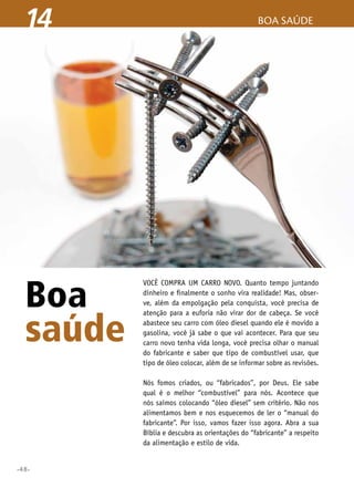 •48•
boa saúde14
Boa
saúde
Você compra um carro novo. Quanto tempo juntando
dinheiro e finalmente o sonho vira realidade! Mas, obser-
ve, além da empolgação pela conquista, você precisa de
atenção para a euforia não virar dor de cabeça. Se você
abastece seu carro com óleo diesel quando ele é movido a
gasolina, você já sabe o que vai acontecer. Para que seu
carro novo tenha vida longa, você precisa olhar o manual
do fabricante e saber que tipo de combustível usar, que
tipo de óleo colocar, além de se informar sobre as revisões.
Nós fomos criados, ou “fabricados”, por Deus. Ele sabe
qual é o melhor “combustível” para nós. Acontece que
nós saímos colocando “óleo diesel” sem critério. Não nos
alimentamos bem e nos esquecemos de ler o “manual do
fabricante”. Por isso, vamos fazer isso agora. Abra a sua
Bíblia e descubra as orientações do “fabricante” a respeito
da alimentação e estilo de vida.
 