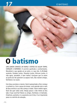 •58•
O batismo17
Uma garota conhece um rapaz e depois de algum tempo,
começam a namorar. O convívio aprofunda o conhecimento.
Descobrem o que agrada um ao outro, e o que não. A afinidade
aumenta. Estudam juntos. Passeiam juntos. Brincam juntos. A
vida agora, percebem, é bem melhor. Concluem que se amam
ao ponto de não quererem se separar mais. Eles reúnem amigos,
familiares e se casam.
Com Jesus acontece o mesmo. Você é apresentado a Ele e começa
a conhecê-Lo. Com o passar do tempo, você aprende mais e mais
de Seus ensinos e sua vida começa a mudar. Tudo é melhor agora.
Você não quer voltar atrás. Deseja passar a vida inteira ao Seu
lado. O que você faz? Reúne os amigos, familiares e é batizado.
O batismo, portanto, é o casamento com Cristo. É um importante
passo no caminho da salvação.
O batismo
 