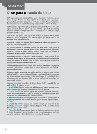 •8•
Dicas para o estudo da Bíblia
1) Antes de começar o estudo da Bíblia reserve duas coisas muito importantes:
tempo e lugar. Reserve uma hora especial do seu dia. O ideal é que seja a
primeira hora, antes de começar suas atividades normais. Procure também um
lugar silencioso onde você tenha condições de assimilar a Palavra de Deus.
2) Antes de ler, faça uma oração, pedindo a iluminação do Espírito Santo sobre
aquilo que irá ler. Ore para que Ele seja o Seu instrutor e que lhe dê perseverança
na leitura. Lembre-se sempre que a Bíblia é o único livro cujo Autor está sempre
presente, quando se o lê.
3) Não leia com pressa, mas faça-o com atenção. O objetivo não é apenas
terminar a leitura programada, mas entender aquilo que está escrito. Se não
entender, releia o texto escolhido.
4) Use um caderno para registrar ideias, reflexões e comentários pessoais, ou
algo para sublinhar na própria Bíblia.
5) Procure entender o contexto daquilo que está lendo. Para ajudar no
entendimento da Bíblia, procure respostas para questões simples, tais como:
Quem está falando? A quem? Por quê? Quando e onde tudo isso ocorreu? E,
finalmente, esse texto pode ser aplicado à minha vida?
6) Observe que tipo de texto você está estudando. É uma história? É uma
parábola? É uma poesia? Se o texto estiver falando de uma doutrina específica,
como, por exemplo, a Segunda Vinda de Jesus, procure estudar outros textos
que falem a respeito dessa mesma doutrina.
7) Busque esclarecer os textos difíceis pelos paralelos mais fáceis. Por exemplo,
compare o que Mateus escreveu com os outros evangelhos. Isso facilita a
compreensão do todo.
8) Existem várias ferramentas que podem auxiliar na leitura, entre elas, um
dicionáriobíblicoeumaconcordânciabíblica.Oprimeiroauxiliaránacompreensão
de certas palavras desconhecidas e seus significados. A concordância trará
alfabeticamente, por assuntos, todos os versos bíblicos que contenham uma
determinada palavra.
9) Adote um método sistemático de leitura (Lucas 24:27; Isaías 28:10). Isso
pode ser feito de algumas formas:
•	Ano Bíblico: Consiste em ler toda a Bíblia durante o ano, seguindo a regra
de ler três capítulos durante o dia e cinco nos finais de semana.
•	Estudo dos livros: Escolha algum livro da Bíblia e procure estudá-lo a
fundo; descubra o seu autor, a quem foi dirigido, as circunstâncias sob as quais
foi escrito, seu propósito e os seus ensinos principais.
•	Método biográfico: Escolha personagens bíblicos de seu interesse e estude
as passagens bíblicas relacionadas. Procure aplicar as lições espirituais para a
sua vida.
•	Estudo de temas: Consiste em escolher e seguir um tema através das
Escrituras, como por exemplo: Batismo, Segunda Vinda de Cristo, Graça,
Santuário, Morte, entre outros.
•	Memorização: Procure decorar alguns versículos ou capítulos importantes.
O cristão deve possuir, bem ordenadas em sua memória, passagens que trarão
conforto, esperança e lhe serão úteis nos momentos de provação.
Saiba mais
 