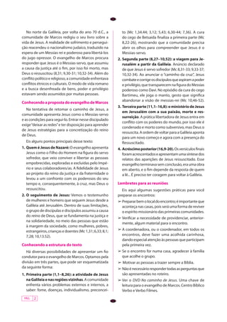 No norte da Galileia, por volta do ano 70 d.C., a         to (Mc 1,34.44; 3,12; 5,43; 6,30-44; 7,36). A cura
comunidade de Marcos redigiu o seu livro sobre a             do cego de Betsaida finaliza a primeira parte (Mc
vida de Jesus. A realidade de sofrimento e persegui-         8,22-26), mostrando que a comunidade precisa
ção reacendeu o nacionalismo judaico, traduzido na           abrir os olhos para compreender que Jesus é o
espera de um Messias rei e poderoso para libertá-los         Messias-servo.
do jugo opressor. O evangelho de Marcos procura            2.	Segunda parte (8,27–10,52): a viagem para Je-
responder que Jesus é o Messias-servo, que assumiu            rusalém a partir da Galileia. Anúncio declarado
a causa da justiça até o fim, por isso foi morto, mas         de que Jesus é servo sofredor (Mc 8,31-33; 9,33-37;
Deus o ressuscitou (8,31; 9,30-31; 10,32-34). Além do         10,32-34). Ao anunciar o “caminho da cruz”, Jesus
conflito político e religioso, a comunidade enfrentava        combate e corrige os discípulos que aspiram a poder
conflitos étnicos e culturais. O modo de vida romano          e privilégio, que transparecem na figura do Messias
e a busca desenfreada de bens, poder e privilégio             poderoso como Davi. No episódio da cura do cego
estavam sendo assumidos por muitas pessoas.                   Bartimeu, ele joga o manto, gesto que significa
                                                              abandonar a visão de messias-rei (Mc 10,46-52).
Conhecendo a proposta do evangelho de Marcos
                                                           3.	 Terceira parte (11,1–16,8): o ministério de Jesus
   Na tentativa de retomar o caminho de Jesus, a
                                                               em Jerusalém com a sua paixão, morte e res-
comunidade apresenta Jesus como o Messias-servo
                                                               surreição. A prática libertadora de Jesus entra em
e as condições para segui-lo. Entrar nesse discipulado
                                                               conflito com os poderes do mundo, por isso ele é
exige “deixar as redes” e ter disposição para aprender
                                                               condenado e morto como subversivo, mas Deus o
de Jesus estratégias para a concretização do reino
                                                               ressuscita. A ordem de voltar para a Galileia aponta
de Deus.
                                                               para um novo começo e agora com a presença do
  Eis alguns pontos principais desse texto:                    Ressuscitado.
1.	 Quem é Jesus de Nazaré: O evangelho apresenta          4.	 Acréscimo posterior (16,9-20). Os versículos fi­nais
    Jesus como o Filho do Homem na figura do servo             foram acrescentados e apresentam uma síntese dos
    sofredor, que veio conviver e libertar as pessoas          relatos das aparições de Jesus ressuscitado. Esse
    empobrecidas, exploradas e excluídas pelo Impé-            evangelho terminava sem conclusão, era uma obra
    rio e seus colaboradores/as. A fidelidade de Jesus         em aberto, e o fim depende da resposta de quem
    ao projeto do reino da justiça e da fraternidade o         a lê... É preciso ter coragem para voltar à Galileia.
    levou a um confronto com os poderosos do seu
    tempo e, consequentemente, à cruz, mas Deus o          Lembretes para as reuniões
    ressuscitou.                                             Eis aqui algumas sugestões práticas para você
2.	O seguimento de Jesus: Vemos o testemunho               preparar os encontros:
   de mulheres e homens que seguem Jesus desde a           ➢	Preparar bem o local do encontro; é importante que
   Galileia até Jerusalém. Dentro de suas limitações,        aconteça nas casas, pois será uma forma de reviver
   o grupo de discípulas e discípulos assumiu a causa        o espírito missionário das primeiras comunidades.
   do reino de Deus, que se fundamenta na justiça e
                                                           ➢	Verificar a necessidade de providenciar, anterior-
   na solidariedade, no meio das pessoas que estão
                                                             mente, algum material para o encontro.
   à margem da sociedade, como mulheres, pobres,
   estrangeiros, crianças e doentes (Mc 1,31; 6,33; 8,1;   ➢	A coordenadora, ou o coordenador, em todos os
   7,28; 10,13.52).                                          encontros, deve fazer uma acolhida carinhosa,
                                                             dando especial atenção às pessoas que participam
Conhecendo a estrutura do texto                              pela primeira vez.
   Há diversas possibilidades de apresentar um fio         ➢	Se o encontro for numa casa, agradecer à família
condutor para o evangelho de Marcos. Optamos pela            que acolhe o grupo.
divisão em três partes, que pode ser esquematizada         ➢ Motivar as pessoas a trazer sempre a Bíblia.
da seguinte forma:                                         ➢	Não é necessário responder todas as perguntas que
1.	Primeira parte (1,1–8,26): a atividade de Jesus           são apresentadas no roteiro.
   na Galileia e nas regiões vizinhas. A comunidade        ➢	Ver o DVD No caminho de Jesus. Uma chave de
   enfrenta vários problemas externos e internos, a          leitura para o evangelho de Marcos. Centro Bíblico
   saber: fome, doenças, individualismo, preconcei-          Verbo e Verbo Filmes.
 PÁG.   2
 