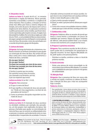 4. Situando o texto                                                   chamado continua ecoando em nossos ouvidos. Se-
Leitora ou leitor 2: A partir de 63 a.C., os romanos                  guir Jesus e o seu compromisso com a justiça continua
dominaram a região da Palestina. Nesse período,                       sendo o maior desafio para a vida cristã.
aumentou a escravidão, o comércio e a exigência de                    a)	 Qual a minha vocação na Igreja?
vários impostos. Para os judeus, a situação se tornou                 b)	Quais “as redes” que precisamos deixar para seguir
ainda mais difícil, pois havia o sistema religioso do                     Jesus?
templo, com as leis do puro e do impuro, bem como a                   c)	 Como nós e nossas comunidades estamos colabo-
exigência de vários dízimos. As opressões econômica                       rando para que o reino de Deus aconteça entre nós?
e política provocaram várias revoltas, que foram dura-                7. Celebrando a vida
mente reprimidas pelo império romano. A região mais
devastada foi a Galileia. No norte dessa região, por volta            Dirigente: Podemos olhar os recortes de jornal que
do ano 70 d.C., a comunidade de Marcos estava tentan-                 temos à nossa frente e contemplar um pouco da
do seguir o projeto de Jesus de Nazaré: a construção do               realidade que vivemos. Depois de alguns instantes
reino de Deus. Ela recorda o início da caminhada com                  de silêncio, cada pessoa poderá fazer a sua oração.
a reunião do primeiro grupo de discípulos.                            Concluir este momento com a oração do Pai-nosso.
                                                                      8. Preparar o próximo encontro
5. Leitura do texto
                                                                      Dirigente: Para a próxima reunião, ler Mc 6,30-44, e
Dirigente: Ao longo da história do cristianismo, mu-
                                                                      quem puder leia as orientações em preparação ao
lheres e homens se sentiram chamadas/os para ajudar
                                                                      segundo encontro. Se tiver alguma dificuldade em
na construção do reino de Deus. Na certeza de que
                                                                      ler, pedir ajuda a uma pessoa próxima.
Deus conta com a nossa colaboração, aclamemos a
Palavra de Deus, cantando:                                            -	 Distribuir as tarefas, combinar a data e o local da
Eis-me aqui, Senhor!                                                     próxima reunião.
Eis-me aqui, Senhor!                                                  9. Gesto concreto
Pra fazer tua vontade, pra viver do teu amor.
                                                                      -	 Visitar uma pessoa de nossa comunidade ou de
Pra fazer tua vontade, pra viver do teu amor.
                                                                         nosso bairro que enfrenta dificuldades. É o contato
Eis-me aqui, Senhor!
                                                                         com a realidade do outro que suscita em nós gestos
O Senhor é o pastor que me conduz,                                       de solidariedade.
Por caminhos nunca vistos me enviou,
Sou chamado a ser fermento, sal e luz,                                10. Bênção final
E por isso respondi: aqui estou!                                      Dirigente: Que a presença de Deus em nossa vida
Leitora ou leitor 3: Ler Mc 1,14-20.                                  e missão nos ajude a vivermos os valores do Reino.
                                                                      Que a bênção de Deus pai e mãe nos acompanhe
Dirigente: Para conversar.                                            hoje e sempre.
a)	 O que é o reino de Deus?                                          Todas/os: Amém.
b)	O que significa o chamado de Jesus aos pescado-
    res: “Vinde em meu seguimento, e eu farei de vós                     Para aprofundar o tema deste encontro, leia as pági-
                                                                         nas 26-34 do livro No caminho de Jesus: Entendendo o
    pescadores de homens”?                                               evangelho de Marcos, editado pela Paulus em 2012. O
c)	 Como os primeiros discípulos respondem ao cha-                       material deste encontro e também o livro indicado
    mado de Jesus?                                                       foram preparados pela equipe do Centro Bíblico Verbo.

6. Iluminando a vida                                                     O CENTRO BÍBLICO VERBO é um centro de estudo que
                                                                         está a serviço do povo de Deus, desenvolvendo uma
Leitora ou leitor 4: O chamado de Jesus acontece
                                                                         leitura exegética, comunitária, ecumênica e popular
na atividade cotidiana, por exemplo, dos pescado-                        da Bíblia. O Centro Bíblico oferece cursos regulares
res, um dos grupos mais explorados da época. São                         de formação bíblica em diferentes modalidades e
pessoas chamadas para ajudar na concretização do                         presta assessorias às dioceses, paróquias, comuni-
reino de Deus, que se constrói na solidariedade entre                    dades, colégios e congregações religiosas. Maiores
as pessoas e os povos, particularmente entre os mais                     informações pelo tel. (11) 5181-7450. Nossa página:
                                                                         www.cbiblicoverbo.com.br.
empobrecidos e esquecidos da sociedade. O mesmo

             Editora: Pia Sociedade de São Paulo - PAULUS (Paulinos) — Diretor: José Dias Goulart — Endereço: Rua Francisco
             Cruz, 229 - Vila Mariana - 04117-091 - São Paulo - SP - Tel. (11) 5087-3700 - Fax (11) 5579-3627 - editorial@paulus.com.
             br - www.paulus.com.br — Esta remessa de Bíblia-Gente é uma gentileza da PAULUS e não pode ser vendida.


 PÁG.   4
 