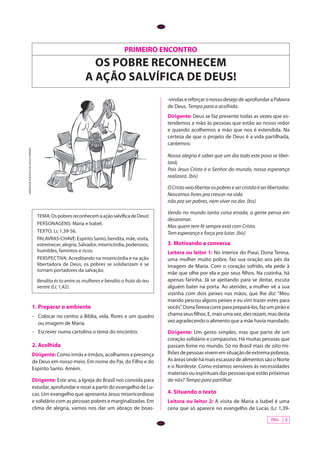 PÁG. 3
PRIMEIRO ENCONTRO
oS POBRE RECONHECEM
A AÇÃO salvÍfica de deus!
ANDERSONAUGUSTODESOUZAPEREIRA
Tema:OspobresreconhecemaaçãosalvíficadeDeus!
personagens: Maria e Isabel.
texto: Lc 1,39-56.
PALAVRAS-CHAVE: Espírito Santo, bendita, mãe, visita,
estremecer,alegria,Salvador,misericórdia,poderosos,
humildes, famintos e ricos.
perspectiva: Acreditando na misericórdia e na ação
libertadora de Deus, os pobres se solidarizam e se
tornam portadores da salvação.
Bendita és tu entre as mulheres e bendito o fruto do teu
ventre (Lc 1,42).
1. Preparar o ambiente
-	 Colocar no centro a Bíblia, vela, flores e um quadro
ou imagem de Maria.
-	 Escrever numa cartolina o tema do encontro.
2. Acolhida
Dirigente: Como irmãs e irmãos, acolhamos a presença
de Deus em nosso meio. Em nome do Pai, do Filho e do
Espírito Santo. Amém.
Dirigente: Este ano, a Igreja do Brasil nos convida para
estudar, aprofundar e rezar a partir do evangelho de Lu-
cas. Um evangelho que apresenta Jesus misericordioso
e solidário com as pessoas pobres e marginalizadas. Em
clima de alegria, vamos nos dar um abraço de boas-
-vindasereforçaronossodesejodeaprofundaraPalavra
de Deus. Tempo para a acolhida.
Dirigente: Deus se faz presente todas as vezes que es-
tendemos a mão às pessoas que estão ao nosso redor
e quando acolhemos a mão que nos é estendida. Na
certeza de que o projeto de Deus é a vida partilhada,
cantemos:
Nossa alegria é saber que um dia todo este povo se liber-
tará;
Pois Jesus Cristo é o Senhor do mundo, nossa esperança
realizará. (bis)
OCristoveiolibertarospobresesercristãoéserlibertador.
Nascemos livres pra crescer na vida
não pra ser pobres, nem viver na dor. (bis)
Vendo no mundo tanta coisa errada, a gente pensa em
desanimar.
Mas quem tem fé sempre está com Cristo.
Tem esperança e força pra lutar. (bis)
3. Motivando a conversa
Leitora ou leitor 1: No interior do Piauí, Dona Teresa,
uma mulher muito pobre, faz sua oração aos pés da
imagem de Maria. Com o coração sofrido, ela pede à
mãe que olhe por ela e por seus filhos. Na cozinha, há
apenas farinha. Já se ajeitando para se deitar, escuta
alguém bater na porta. Ao atender, a mulher vê a sua
vizinha com dois peixes nas mãos, que lhe diz: “Meu
marido pescou alguns peixes e eu vim trazer estes para
vocês”.DonaTeresacorreparaprepará-los,fazumpirãoe
chamaseusfilhos.E,maisumavez,elesrezam,masdesta
vez agradecendo o alimento que a mãe havia mandado.
Dirigente: Um gesto simples, mas que parte de um
coração solidário e compassivo. Há muitas pessoas que
passam fome no mundo. Só no Brasil mais de oito mi-
lhõesdepessoasvivememsituaçãodeextremapobreza.
AsáreasondehámaisescassezdealimentossãooNorte
e o Nordeste. Como estamos sensíveis às necessidades
materiais ou espirituais das pessoas que estão próximas
de nós? Tempo para partilhar.
4. Situando o texto
Leitora ou leitor 2: A visita de Maria a Isabel é uma
cena que só aparece no evangelho de Lucas (Lc 1,39-
 