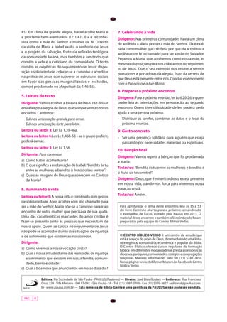 PÁG. 4
Editora: Pia Sociedade de São Paulo - PAULUS (Paulinos) — Diretor: José Dias Goulart — Endereço: Rua Francisco
Cruz, 229 - Vila Mariana - 04117-091 - São Paulo - SP - Tel. (11) 5087-3700 - Fax (11) 5579-3627 - editorial@paulus.com.
br-www.paulus.com.br — Esta remessa de Bíblia-Gente é uma gentileza da PAULUS e não pode ser vendida.
45). Em clima de grande alegria, Isabel acolhe Maria e
a proclama bem-aventurada (Lc 1,42). Ela é reconhe-
cida como a mãe do Senhor e mulher de fé. O texto
da visita de Maria a Isabel exalta o senhorio de Jesus
e o projeto da salvação, fruto da reflexão teológica
da comunidade lucana, mas também é um texto que
contém a vida e o cotidiano da comunidade. O texto
contém as exigências do seguimento de Jesus: dispo-
sição e solidariedade, colocar-se a caminho e acreditar
na prática de Jesus que subverte as estruturas sociais
em favor das pessoas marginalizadas e excluídas,
como é proclamado no Magnificat (Lc 1,46-56). 	
5. Leitura do texto
Dirigente: Vamos acolher a Palavra de Deus e se deixar
envolverpelaalegriadeDeus,quesemprevemaonosso
encontro. Cantemos:
Dá-nos um coração grande para amar.
Dá-nos um coração forte para lutar.
Leitora ou leitor 3: Ler Lc 1,39-46a.
Leitoraouleitor4:Ler Lc 1,46b-55 – se o grupo preferir,
poderá cantar.
Leitora ou leitor 3: Ler Lc 1,56.
Dirigente: Para conversar
a)	 Como Isabel acolhe Maria?
b)	O que significa a exclamação de Isabel:“Bendita és tu
entre as mulheres e bendito o fruto do teu ventre”?
c)	 Quais as imagens de Deus que aparecem no Cântico
de Maria?
6. Iluminando a vida
Leitoraouleitor5:Anossavidaéconstruídacomgestos
de solidariedade. Após acolher com fé o chamado para
ser a mãe do Senhor, Maria põe-se a caminho para ir ao
encontro de outra mulher que precisava de sua ajuda.
Uma das características marcantes do amor cristão é
fazer-se presente junto às pessoas que necessitam de
nosso apoio. Quem se coloca no seguimento de Jesus
não pode se acomodar diante das situações de injustiça
e de sofrimento que existem ao nosso redor.
Dirigente:
a)	 Como vivemos a nossa vocação cristã?
b)	Qualanossaatitudediantedasrealidadesdeinjustiça
e sofrimento que existem em nossa família, comuni-
dade, bairro e cidade?
c)	 Qual a boa-nova que anunciamos em nosso dia a dia?
7. Celebrando a vida
Dirigente: Nas primeiras comunidades havia um clima
de acolhida a Maria por ser a mãe do Senhor. Ela é exal-
tada como mulher que crê: Feliz por que ela acreditou e
acolheu com fé o chamado para ser a mãe do Salvador.
Peçamos a Maria, que acolhemos como nossa mãe, as
mesmasdisposiçõesparanoscolocarmosnoseguimen-
to de Jesus. Que o seu exemplo nos ensine a sermos
portadores e portadoras da alegria, fruto da certeza de
queDeusestápresenteentrenós.Concluirestemomento
com o Pai-nosso e a Ave-Maria.
8. Preparar o próximo encontro
Dirigente:Paraapróximareunião,lerLc6,20-26,equem
puder leia as orientações em preparação ao segundo
encontro. Quem tiver dificuldade de ler, poderá pedir
ajuda a uma pessoa próxima.
- 	 Distribuir as tarefas, combinar as datas e o local da
próxima reunião.
9. Gesto concreto
-	 Ser uma presença solidária para alguém que esteja
passando por necessidades materiais ou espirituais.
10. Bênção final
Dirigente: Vamos repetir a bênção que foi proclamada
a Maria:
Todas/os: “Bendita és tu entre as mulheres e bendito é
o fruto de teu ventre!”.
Dirigente: Deus, que é misericordioso, esteja presente
em nossa vida, dando-nos força para vivermos nossa
vocação cristã.
Todas/os: Amém.
Para aprofundar o tema deste encontro, leia as 35 a 53
do livro Caminho aberto para o próximo: entendendo
o evangelho de Lucas, editado pela Paulus em 2013. O
material deste encontro e também o livro indicado foram
preparados pela equipe do Centro Bíblico Verbo.
O CENTRO BÍBLICO VERBO é um centro de estudo que
está a serviço do povo de Deus, desenvolvendo uma leitu-
ra exegética, comunitária, ecumênica e popular da Bíblia.
O Centro Bíblico oferece cursos regulares de formação
bíblica em diferentes modalidades e presta assessorias às
dioceses,paróquias,comunidades,colégiosecongregações
religiosas. Maiores informações pelo tel. (11) 5181-7450.
Nossapágina:www.cbiblicoverbo.com.br.Facebook:Centro
Bíblico Verbo.	
 