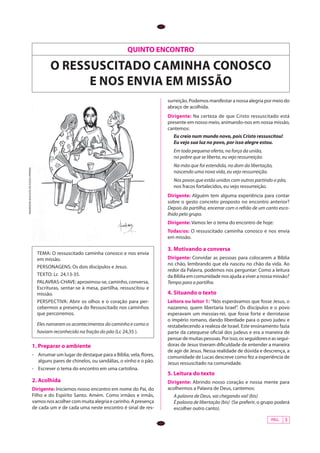 PÁG. 3
QUINTO ENCONTRO
o ressuscitado caminha conosco
e nos envia em missÃO
ANDERSONAUGUSTODESOUZAPEREIRA
Tema: O ressuscitado caminha conosco e nos envia
em missão.
personagens: Os dois discípulos e Jesus.
texto: Lc 24,13-35.
PALAVRAS-CHAVE: aproximou-se, caminho, conversa,
Escrituras, sentar-se à mesa, partilha, ressuscitou e
missão.
perspectiva: Abrir os olhos e o coração para per-
cebermos a presença do Ressuscitado nos caminhos
que percorremos.
Eles narraram os acontecimentos do caminho e como o
haviam reconhecido na fração do pão (Lc 24,35 ).
1. Preparar o ambiente
-	 Arrumar um lugar de destaque para a Bíblia, vela, flores,
alguns pares de chinelos, ou sandálias, o vinho e o pão.
-	 Escrever o tema do encontro em uma cartolina.
2. Acolhida
Dirigente: Iniciemos nosso encontro em nome do Pai, do
Filho e do Espírito Santo. Amém. Como irmãos e irmãs,
vamos nos acolher com muita alegria e carinho. A presença
de cada um e de cada uma neste encontro é sinal de res-
surreição. Podemos manifestar a nossa alegria por meio do
abraço de acolhida.
Dirigente: Na certeza de que Cristo ressuscitado está
presente em nosso meio, animando-nos em nossa missão,
cantemos:
Eu creio num mundo novo, pois Cristo ressuscitou!
Eu vejo sua luz no povo, por isso alegre estou.
Em toda pequena oferta, na força da união,
no pobre que se liberta, eu vejo ressurreição.
Na mão que foi estendida, no dom da libertação,
nascendo uma nova vida, eu vejo ressurreição.
Nos povos que estão unidos com outros partindo o pão,
nos fracos fortalecidos, eu vejo ressurreição.
Dirigente: Alguém tem alguma experiência para contar
sobre o gesto concreto proposto no encontro anterior?
Depois da partilha, encerrar com o refrão de um canto esco-
lhido pelo grupo.
Dirigente: Vamos ler o tema do encontro de hoje:
Todas/os: O ressuscitado caminha conosco e nos envia
em missão.
3. Motivando a conversa
Dirigente: Convidar as pessoas para colocarem a Bíblia
no chão, lembrando que ela nasceu no chão da vida. Ao
redor da Palavra, podemos nos perguntar: Como a leitura
da Bíblia em comunidade nos ajuda a viver a nossa missão?
Tempo para a partilha.
4. Situando o texto
Leitora ou leitor 1: “Nós esperávamos que fosse Jesus, o
nazareno, quem libertaria Israel”. Os discípulos e o povo
esperavam um messias-rei, que fosse forte e derrotasse
o império romano, dando liberdade para o povo judeu e
restabelecendo a realeza de Israel. Este ensinamento fazia
parte da catequese oficial dos judeus e era a maneira de
pensardemuitaspessoas.Porisso,osseguidoreseassegui-
doras de Jesus tiveram dificuldade de entender a maneira
de agir de Jesus. Nessa realidade de dúvida e descrença, a
comunidade de Lucas descreve como fez a experiência de
Jesus ressuscitado na comunidade.
5. Leitura do texto
Dirigente: Abrindo nosso coração e nossa mente para
acolhermos a Palavra de Deus, cantemos:
A palavra de Deus, vai chegando vai! (bis)
É palavra de libertação (bis) (Se preferir, o grupo poderá
escolher outro canto).
 