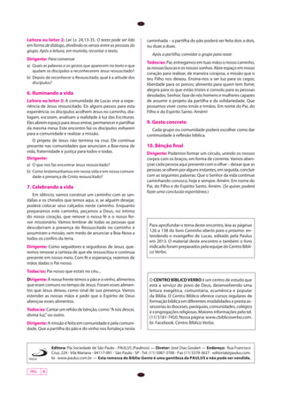 PÁG. 4
Editora: Pia Sociedade de São Paulo - PAULUS (Paulinos) — Diretor: José Dias Goulart — Endereço: Rua Francisco
Cruz, 229 - Vila Mariana - 04117-091 - São Paulo - SP - Tel. (11) 5087-3700 - Fax (11) 5579-3627 - editorial@paulus.com.
br-www.paulus.com.br — Esta remessa de Bíblia-Gente é uma gentileza da PAULUS e não pode ser vendida.
Leitora ou leitor 2: Ler Lc 24,13-35. O texto pode ser lido
em forma de diálogo, dividindo os versos entre as pessoas do
grupo. Após a leitura, em mutirão, recontar o texto.
Dirigente: Para conversar
a)	 Quais as palavras e os gestos que aparecem no texto e que
ajudam os discípulos a reconhecerem Jesus ressuscitado?
b)	 Depois de reconhecer o Ressuscitado, qual é a atitude dos
discípulos?
6. Iluminando a vida
Leitora ou leitor 3: A comunidade de Lucas vive a expe-
riência de Jesus ressuscitado. Eis alguns passos para esta
experiência: os discípulos acolhem Jesus no caminho, dia-
logam, escutam, analisam a realidade à luz das Escrituras.
ElesabremespaçoparaJesusentrar,permanecerepartilhar
da mesma mesa. Este encontro faz os discípulos voltarem
para a comunidade e realizar a missão.
O projeto de Jesus não termina na cruz. Ele continua
presente nas comunidades que anunciam a Boa-nova de
vida, fraternidade e justiça para todos e todas.
Dirigente:
a)	 O que nos faz encontrar Jesus ressuscitado?
b)	 Como testemunhamos em nossa vida e em nossa comuni-
dade a presença de Cristo ressuscitado?
7. Celebrando a vida
Em silêncio, vamos construir um caminho com as san-
dálias e os chinelos que temos aqui, e, se alguém desejar,
poderá colocar seus calçados neste caminho. Enquanto
preparamos este caminho, peçamos a Deus, no íntimo
do nosso coração, que renove o nossa fé e o nosso fer-
vor missionário. Vamos lembrar de todas as pessoas que
descobriram a presença do Ressuscitado no caminho e
assumiram a missão, sem medo de anunciar a Boa-Nova a
todos os confins da terra.
Dirigente: Como seguidores e seguidoras de Jesus, que-
remos renovar a certeza de que ele ressuscitou e continua
presente em nosso meio. Com fé e esperança, rezemos de
mãos dadas o Pai nosso.
Todas/os: Pai nosso que estais no céu...
Dirigente:À nossa frente temos o pão e o vinho, alimentos
que eram comuns no tempo de Jesus. Foram esses alimen-
tos que Jesus deixou como sinal de sua presença. Vamos
estender as nossas mãos e pedir que o Espírito de Deus
abençoe esses alimentos.
Todos/as:Cantarumrefrãodebênção,como:“Anósdescei,
divina luz,”ou outro.
Dirigente:A missão é feita em comunidade e pela comuni-
dade. Que a partilha do pão e do vinho nos fortaleça nesta
caminhada – a partilha do pão poderá ser feita dois a dois,
ou duas a duas.
Após a partilha, convidar o grupo para rezar.
Todos/as:Pai,entregamosemtuasmãosonossocaminho,
asnossasbuscaseosnossossonhos.Abreespaçoemnosso
coração para realizar, de maneira corajosa, a missão que o
teu Filho nos deixou. Ensina-nos a ser luz para os cegos;
liberdade para os presos; alimento para quem tem fome;
alegria para os que estão tristes e consolo para as pessoas
desoladas.Senhor, fazedenóshomensemulherescapazes
de assumir o projeto da partilha e da solidariedade. Que
possamos viver como irmãs e irmãos. Em nome do Pai, do
Filho e do Espírito Santo. Amém!
9. Gesto concreto
Cada grupo ou comunidade poderá escolher como dar
continuidade à reflexão bíblica.
10. Bênção final
Dirigente: Podemos formar um círculo, unindo os nossos
corpos com os braços, em forma de corrente.Vamos aben-
çoar cada pessoa aqui presente com o olhar – deixar que as
pessoasseolhemporalgunsinstantes,emseguida,concluir
com as seguintes palavras: Que o Senhor da vida continue
caminhando conosco, hoje e sempre. Amém. Em nome do
Pai, do Filho e do Espírito Santo. Amém. (Se quiser, poderá
fazer uma conclusão espontânea.)
Para aprofundar o tema deste encontro, leia as páginas
126 a 138 do livro Caminho aberto para o próximo: en-
tendendo o evangelho de Lucas, editado pela Paulus
em 2013. O material deste encontro e também o livro
indicado foram preparados pela equipe do Centro Bíbli-
co Verbo.	
O CENTRO BÍBLICOVERBO é um centro de estudo que
está a serviço do povo de Deus, desenvolvendo uma
leitura exegética, comunitária, ecumênica e popular
da Bíblia. O Centro Bíblico oferece cursos regulares de
formaçãobíblicaemdiferentesmodalidadeseprestaas-
sessorias às dioceses, paróquias, comunidades, colégios
econgregaçõesreligiosas.Maioresinformaçõespelotel.
(11) 5181-7450. Nossa página: www.cbiblicoverbo.com.
br. Facebook: Centro Bíblico Verbo.	
 