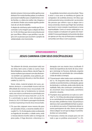 PÁG. 3
APROFUNDAMENTO II
jesus caminha com seus discÍpulos(AS)
“Ao voltarem do túmulo, anunciaram tudo isso
aos Onze, bem como a todos os outros. Eram
Maria Madalena, Joana e Maria, mãe deTiago. As
outrasmulheresqueestavamcomelasdisseram-
-no também aos apóstolos; essas palavras, po-
rém, lhes pareceram desvario, e não lhes deram
crédito”(Lc 24,9-11).
Deste relato, material próprio de Lucas, po-
demos destacar: a comunidade lucana está em
dificuldade de vivenciar Jesus ressuscitado. A fé
na ressurreição não se fundamenta no túmulo
vazio, mas nasce e se alimenta na caminhada com
Jesus Cristo“vivo”em nosso meio (At 1,3; 25,19).
É a caminhada na qual os dois discípulos de
Emaús (Lc 24,13-35) fazem a passagem da dúvida
à certeza na presença viva do Jesus ressuscitado.
1)	“Eis que dois viajavam nesse mesmo dia para
um povoado, Emaús, a sessenta estádios de Je-
rusalém”(v. 13). Os discípulos estão se afastando
ou fugindo de Jerusalém, a cidade santa, onde
o messias deveria triunfar sobre os inimigos do
povo judeu. A fuga descreve a descrença e a
decepção com seu mestre Jesus crucificado. O
drama da experiência da morte de Jesus emer-
ge e reemerge no fracasso, desilusão, angústia
e sofrimento da caminhada das comunidades
cristãs de todos os tempos.
2)	“Conversavam sobre todos esses acontecimen-
tos” (v. 14). Enquanto estão conversando e dis-
cutindoosacontecimentos,osdiscípulos,apesar
da desilusão e confusão, ainda estão dentro da
realidade. Nela, eles continuam caminhando e,
ali, encontram Jesus ressuscitado, caminheiro
presente e atuante.
3)	“O próprio Jesus aproximou-se e pôs-se a cami-
nhar”(v. 15). O Deus da vida sempre está presen-
te na caminhada da humanidade, participando
de suas vidas, problemas e lutas. Sua presença e
abertura criam a possibilidade de fazer as pesso-
as se abrirem aos outros. É importante deixar os
outros participarem da vida: chorar com quem
choraealegrar-secomquesealegra.Acaminha-
da deve ser comunitária.
4)	“Insensatos e lentos de coração para crer em
tudo o que os profetas anunciaram!” (v. 25).
PÁG. 3
denárioromano.Comoessamulherganhouesse
dinheiro?Emmuitasfamíliaspobres,asmulheres
precisavam trabalhar para complementar a ren-
da familiar, e a diária da mulher não chegava a
um denário. Perder uma moeda significa perder
mais de um dia de trabalho.
	 A alegria da vizinhança pela moeda que foi en-
contrada é uma imagem para a alegria de Deus
(Lc15,10).UmDeusquenãosecansadeprocurar
por suas filhas e filhos e que partilha a sua ale-
gria com as pessoas que assumem o projeto da
solidariedade e da misericórdia.
As parábolas transmitem uma única lição: “Deus
é amor”, e esse amor se manifesta em gestos de
compaixão e de acolhida amorosa. Um Deus que
continuamente toma a iniciativa de ir ao encontro
das pessoas que sofrem e que se alegra com a
nossa conversão, mesmo que frágil. São narrativas
que tocam o nosso coração e questionam a nossa
espiritualidade. Como as nossas celebrações e as
nossas orações se traduzem em gestos de miseri-
córdia?AnossaparticipaçãonaEucaristianãodeve
ser apenas um rito, mas ser fonte para a verdadeira
comunhão com Deus e com as pessoas.
 