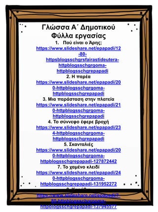 Γλώσσα Α΄ Δημοτικού
Φύλλα εργασίας
1. Πού είναι ο Άρης;
https://www.slideshare.net/epapadi/12
-80-
httpsblogsschgrsfairastideutera-
httpblogsschgrgoma-
httpblogsschgrepapadi
2. Η παρέα
https://www.slideshare.net/epapadi/20
0-httpblogsschgrgoma-
httpblogsschgrepapadi
3. Μια παράσταση στην πλατεία
https://www.slideshare.net/epapadi/21
0-httpblogsschgrgoma-
httpblogsschgrepapadi
4. Το σύννεφο έφερε βροχή
https://www.slideshare.net/epapadi/23
4-httpblogsschgrgoma-
httpblogsschgrepapadi
5. Σκανταλιές
https://www.slideshare.net/epapadi/20
0-httpblogsschgrgoma-
httpblogsschgrepapadi-127872442
7. Το χαμένο κλειδί
https://www.slideshare.net/epapadi/24
0-httpblogsschgrgoma-
httpblogsschgrepapadi-131952272
8. Καράβια
https://www.slideshare.net/epapadi/7-
80-httpblogsschgrgoma-
httpblogsschgrepapadi-137945577
 