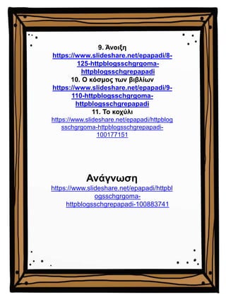 9. Άνοιξη
https://www.slideshare.net/epapadi/8-
125-httpblogsschgrgoma-
httpblogsschgrepapadi
10. Ο κόσμος των βιβλίων
https://www.slideshare.net/epapadi/9-
110-httpblogsschgrgoma-
httpblogsschgrepapadi
11. Το κοχύλι
https://www.slideshare.net/epapadi/httpblog
sschgrgoma-httpblogsschgrepapadi-
100177151
Ανάγνωση
https://www.slideshare.net/epapadi/httpbl
ogsschgrgoma-
httpblogsschgrepapadi-100883741
 