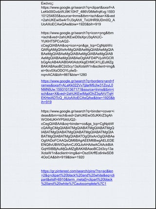 Εικόνες:
https://www.google.gr/search?q=clipart&sxsrf=A
LeKk00GvdzWJ9K10H7_486V0tMefrqKvg:1593
101254835&source=lnms&tbm=isch&sa=X&ved
=2ahUKEwi5w4rTrJ3qAhX_TxUIHR9UDm0Q_A
UoAXoECAwQAw&biw=1920&bih=919
https://www.google.gr/search?q=icon+png&tbm
=isch&ved=2ahUKEwiD0sXprJ3qAhUC-
YUKHT5PCoAQ2-
cCegQIABAA&oq=icon+pn&gs_lcp=CgNpbWc
QARgAMgQIIxAnMgQIABAeMgQIABAeMgQIA
BAeMgQIABAeMgQIABAeMgQIABAeMgQIAB
AeMgQIABAeMgQIABAeOgIIAFD4PVjuWGCR
bGgAcAB4AIAB0AKIAdcKkgEHMC41LjEuMZg
BAKABAaoBC2d3cy13aXotaW1n&sclient=img&
ei=9cv0XsODOYLylwS-
nqmACA&bih=867&biw=1280
https://www.google.gr/search?q=borders+and+f
rames&sxsrf=ALeKk022Vv7jjlarM9JIw31ZoyL0
NMN9Jw:1593101367171&source=lnms&tbm=i
sch&sa=X&ved=2ahUKEwiMgdOIrZ3qAhVTqH
EKHeiADTcQ_AUoAXoECAsQAw&biw=1920&b
ih=919
https://www.google.gr/search?q=binder+cover+i
deas&tbm=isch&ved=2ahUKEwi35JKKrZ3qAh
WO04UKHYP5AIUQ2-
cCegQIABAA&oq=binder+co&gs_lcp=CgNpbW
cQARgCMgQIABATMgQIABATMgQIABATMgQ
IABATMgQIABATMgQIABATMgQIABATMgQIA
BATMgQIABATMgQIABATOgQIIxAnOgQIABAe
OgIIADoFCAAQsQM6BAgAEEM6BwgAELEDE
ENQ8vUBWIOqAmCJ0QJoAHAAeACAAckBiA
GqH5IBBjAuMjQuMZgBAKABAaoBC2d3cy13a
XotaW1n&sclient=img&ei=Osz0XrffEo6nlwSD8
4OoCA&bih=919&biw=1920
https://gr.pinterest.com/search/pins/?rs=ac&len
=2&q=clipart%20black%20and%20white&eq=cli
part&etslf=6910&term_meta[]=clipart%20black
%20and%20white%7Cautocomplete%7C1
 