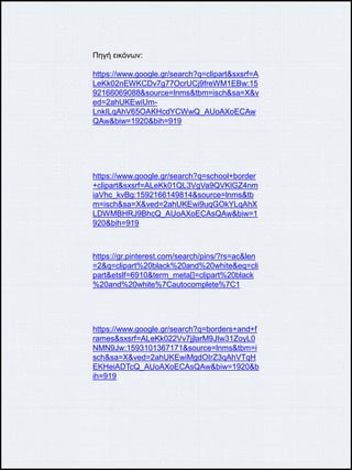 Πηγή εικόνων:
https://www.google.gr/search?q=clipart&sxsrf=A
LeKk02nEWKCDv7g77OcrUCj9freWM1EBw:15
92166069088&source=lnms&tbm=isch&sa=X&v
ed=2ahUKEwiUm-
LnkILqAhV65OAKHcdYCWwQ_AUoAXoECAw
QAw&biw=1920&bih=919
https://www.google.gr/search?q=school+border
+clipart&sxsrf=ALeKk01QL3VgVa9QVKlGZ4nm
iaVhc_kvBg:1592166149814&source=lnms&tb
m=isch&sa=X&ved=2ahUKEwi9uqGOkYLqAhX
LDWMBHRJ9BhcQ_AUoAXoECAsQAw&biw=1
920&bih=919
https://gr.pinterest.com/search/pins/?rs=ac&len
=2&q=clipart%20black%20and%20white&eq=cli
part&etslf=6910&term_meta[]=clipart%20black
%20and%20white%7Cautocomplete%7C1
https://www.google.gr/search?q=borders+and+f
rames&sxsrf=ALeKk022Vv7jjlarM9JIw31ZoyL0
NMN9Jw:1593101367171&source=lnms&tbm=i
sch&sa=X&ved=2ahUKEwiMgdOIrZ3qAhVTqH
EKHeiADTcQ_AUoAXoECAsQAw&biw=1920&b
ih=919
 