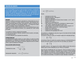 GOLPES DE ARIETE
A la hora de diseñar una red, se debe proceder al estudio y cuantificación
de los riesgos eventuales de golpes de ariete con el fin de instalar las
protecciones necesarias, en especial en el caso de canalizaciones de
bombeo. Cuando los dispositivos protectores no han sido previstos, las
canalizaciones de hierro fundido dúctil presentan una reserva de seguridad
útil muchas veces contra las sobre presiones accidentales.
Donde:
α	 : celeridad de onda (m/s)
ρ	 : densidad del agua (1 000 kg/m³)
ε	 : Modulo de elasticidad
E	 : Módulo de elasticidad del material (hierro fundido: 1,7.1011
N/m²)
D	 : diámetro interno (m)
E	 : espesor de la canalización (m)
ΔV	 : valor absoluto de la variación de velocidades en régimen perma		
	 nente antes y después del golpe de ariete (m/s)
ΔH	 : valor absoluto de loa variación de presión máxima respecto a la
	 presión estática normal (m de columna del agua).
L	 : longitud de la tubería (m)
t	 : tiempo de de cierre efectivo (s)
g	 : aceleración de la gravedad (9,81 m/s²)
En la práctica, la celeridad de onda para el agua en los tubos de hierro fundido
dúctil es de unos 1 200 m/s.
La formula (1) tiene en cuenta una variación rápida de la velocidad del flujo:
La formula (2) tiene en cuenta una variación lineal de la velocidad del flujo en
función del tiempo (según la ley de cierre de una válvula, por ejemplo):
La presión varia se ± ΔH respecto de la presión estática normal. Este valor es
máximo para el cierre instantáneo de una válvula, por ejemplo:
Estas fórmulas simplificadas dan una evaluación máxima de golpe de ariete y
deben utilizarse con prudencia. Presuponen que la tubería no esté equipada
con un dispositivo de protección y que las perdidas de carga sean poco cuan-
tiosas. Además no tiene en cuenta factores limitadores, como el funcionamien-
to en turbina de las bombas, o la presión de vapor saturado en depresión.
Origen
Cuando se modifica bruscamente la velocidad de un fluido dentro de una ca-
nalización, se produce un cambio violento de presión. Este fenómeno tran-
sitorio, denominado golpe de ariete, suele aparecer cuando se interviene en
un aparato conectado a la red (bombas,válvulas...). A lo largo de la canali-
zación se propagan ondas de sobrepresión y depresión.
Los golpes de ariete pueden producirse tanto en las canalizaciones por gra-
vedad como en las tuberías de bombeo y son originados por cuatro causas
principales :
• La puesta en marcha y parada de las bombas,
• El cierre de las válvulas, hidrantes, aparatos contra-incendio o de lavado,
• La presencia de aire,
• La mala utilización de los aparatos de protección.
Consecuencias
Las sobrepresiones pueden producir, en casos críticos, la ruptura de ciertas
canalizaciones si no disponen de suficientes coeficientes de seguridad. Las
depresiones pueden crear bolsas de cavitación peligrosas para las canaliza-
ciones y para los aparatos de valvulería.
Evaluación simplificada
Celeridad de la onda:
Sobrepresión–depresión :
111
 