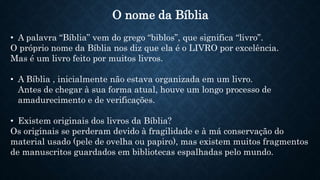O nome da Bíblia
• A palavra “Bíblia” vem do grego “biblos”, que significa “livro”.
O próprio nome da Bíblia nos diz que ela é o LIVRO por excelência.
Mas é um livro feito por muitos livros.
• A Bíblia , inicialmente não estava organizada em um livro.
Antes de chegar à sua forma atual, houve um longo processo de
amadurecimento e de verificações.
• Existem originais dos livros da Bíblia?
Os originais se perderam devido à fragilidade e à má conservação do
material usado (pele de ovelha ou papiro), mas existem muitos fragmentos
de manuscritos guardados em bibliotecas espalhadas pelo mundo.
 