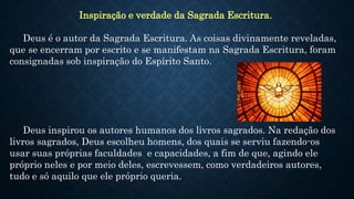 Inspiração e verdade da Sagrada Escritura.
Deus é o autor da Sagrada Escritura. As coisas divinamente reveladas,
que se encerram por escrito e se manifestam na Sagrada Escritura, foram
consignadas sob inspiração do Espírito Santo.
Deus inspirou os autores humanos dos livros sagrados. Na redação dos
livros sagrados, Deus escolheu homens, dos quais se serviu fazendo-os
usar suas próprias faculdades e capacidades, a fim de que, agindo ele
próprio neles e por meio deles, escrevessem, como verdadeiros autores,
tudo e só aquilo que ele próprio queria.
 