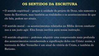 OS SENTIDOS DA ESCRITURA
• O sentido espiritual – graças à unidade do projeto de Deus, não somente o
texto da Escritura, mas também as realidades e os acontecimentos de que
ele fala, podem ser sinais.
• O sentido moral – os acontecimentos relatados na Bíblia devem conduzir-
nos a um justo agir. Eles foram escritos para nossa instrução.
• O sentido alegórico – podemos adquirir uma compreensão mais profunda
dos acontecimentos reconhecendo a significação deles em Cristo; assim, a
travessia do Mar Vermelho é um sinal da vitória de Cristo, e também do
Batismo.
 