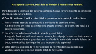 Na Sagrada Escritura, Deus fala ao homem à maneira dos homens.
Para descobrir a intenção dos autores sagrados, há que levar em conta as condições
da época e da cultura deles.
O Concílio Vaticano II indica três critérios para uma interpretação da Escritura:
1. Prestar muita atenção ao conteúdo e à unidade da Escritura inteira.
A Bíblia é uma em razão da unidade do projeto de Deus, do qual Cristo Jesus é o
centro e o coração.
2. Ler a Escritura dentro da Tradição viva da Igreja inteira.
A sagrada Escritura está escrita mais no coração da Igreja do que nos instrumentos
materiais. Com efeito, a Igreja leva em sua Tradição a memória viva da Palavra de
Deus, e é o Espírito Santo que lhe dá a interpretação espiritual.
3. Estar atento à analogia da fé. Por analogia da fé entendemos a coesão das
verdades da fé entre si e no projeto total da Revelação.
 