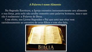 A Palavra é nosso Alimento
Na Sagrada Escritura, a Igreja encontra incessantemente seu alimento
e sua força, pois nela não acolhe somente uma palavra humana, mas o que
ela é realmente: a Palavra de Deus.
Com efeito, nos Livros Sagrados o Pai que está nos céus vem
carinhosamente ao encontro de seus filhos e com eles fala.
 