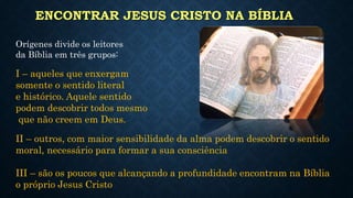 ENCONTRAR JESUS CRISTO NA BÍBLIA
Orígenes divide os leitores
da Bíblia em três grupos:
I – aqueles que enxergam
somente o sentido literal
e histórico. Aquele sentido
podem descobrir todos mesmo
que não creem em Deus.
II – outros, com maior sensibilidade da alma podem descobrir o sentido
moral, necessário para formar a sua consciência
III – são os poucos que alcançando a profundidade encontram na Bíblia
o próprio Jesus Cristo
 