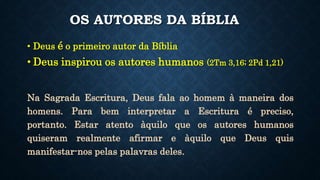 OS AUTORES DA BÍBLIA
• Deus é o primeiro autor da Bíblia
• Deus inspirou os autores humanos (2Tm 3,16; 2Pd 1,21)
Na Sagrada Escritura, Deus fala ao homem à maneira dos
homens. Para bem interpretar a Escritura é preciso,
portanto. Estar atento àquilo que os autores humanos
quiseram realmente afirmar e àquilo que Deus quis
manifestar-nos pelas palavras deles.
 