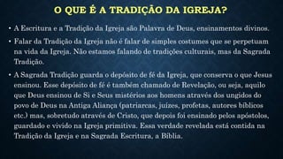 O QUE É A TRADIÇÃO DA IGREJA?
• A Escritura e a Tradição da Igreja são Palavra de Deus, ensinamentos divinos.
• Falar da Tradição da Igreja não é falar de simples costumes que se perpetuam
na vida da Igreja. Não estamos falando de tradições culturais, mas da Sagrada
Tradição.
• A Sagrada Tradição guarda o depósito de fé da Igreja, que conserva o que Jesus
ensinou. Esse depósito de fé é também chamado de Revelação, ou seja, aquilo
que Deus ensinou de Si e Seus mistérios aos homens através dos ungidos do
povo de Deus na Antiga Aliança (patriarcas, juízes, profetas, autores bíblicos
etc.) mas, sobretudo através de Cristo, que depois foi ensinado pelos apóstolos,
guardado e vivido na Igreja primitiva. Essa verdade revelada está contida na
Tradição da Igreja e na Sagrada Escritura, a Bíblia.
 