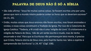 PALAVRA DE DEUS NÃO É SÓ A BÍBLIA
• São João afirma: “Jesus fez muitas outras coisas. Se fossem escritas uma por uma,
penso que nem o mundo inteiro poderia conter os livros que se deveriam escrever”
(Jo 21, 25).
• Então, muitas coisas que Jesus ensinou não foram escritas, mas foram ensinadas e
vividas; e essas coisas constituem a Tradição da Igreja. Por isso diz o Catecismo da
Igreja Católica: “Todavia, a fé cristã não é uma ‘religião do Livro’. O cristianismo é a
religião da Palavra de Deus, ‘não de um verbo escrito e mudo, mas do Verbo
encarnado e vivo’. Para que as Escrituras não permaneçam letra morta, é preciso
que Cristo, Palavra eterna de Deus vivo, pelo Espírito Santo nos ‘abra o espírito à
compreensão das Escrituras’ Lc 24, 45” (CIgC 108).
 