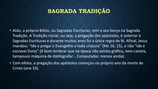 SAGRADA TRADIÇÃO
• Aliás, a própria Bíblia, ou Sagradas Escrituras, tem o seu berço na Sagrada
Tradição. A Tradição inicial, ou seja, a pregação dos apóstolos, é anterior à
Sagradas Escrituras e durante muitos anos foi a única regra de fé. Afinal, Jesus
mandou: “Ide e pregai o Evangelho a toda criatura” (Mc 16, 15), e não “Ide e
escrevei livros” (é bom lembrar que na época não existia gráfica, nem caneta,
tampouco máquina de datilografar… Computador, menos ainda).
• Com efeito, a pregação dos apóstolos começou no próprio ano da morte de
Cristo (ano 33).
 