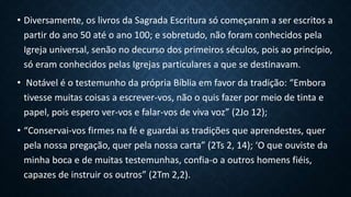 • Diversamente, os livros da Sagrada Escritura só começaram a ser escritos a
partir do ano 50 até o ano 100; e sobretudo, não foram conhecidos pela
Igreja universal, senão no decurso dos primeiros séculos, pois ao princípio,
só eram conhecidos pelas Igrejas particulares a que se destinavam.
• Notável é o testemunho da própria Bíblia em favor da tradição: “Embora
tivesse muitas coisas a escrever-vos, não o quis fazer por meio de tinta e
papel, pois espero ver-vos e falar-vos de viva voz” (2Jo 12);
• “Conservai-vos firmes na fé e guardai as tradições que aprendestes, quer
pela nossa pregação, quer pela nossa carta” (2Ts 2, 14); ‘O que ouviste da
minha boca e de muitas testemunhas, confia-o a outros homens fiéis,
capazes de instruir os outros” (2Tm 2,2).
 