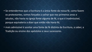• Se entendermos que a Escritura é a única fonte da nossa fé, como fazem
os protestantes, somos forçados a achar que nos primeiros anos e
séculos, não havia na Igreja fonte alguma de fé, o que é inadmissível,
porque equivaleria a dizer que então não havia fé;
• mais admissível é aceitar uma fonte de fé distinta da Escritura, a saber, a
Tradição ou ensino dos apóstolos e seus sucessores.
 