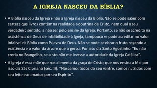 A IGREJA NASCEU DA BÍBLIA?
• A Bíblia nasceu da Igreja e não a Igreja nasceu da Bíblia. Não se pode saber com
certeza que livros contêm na realidade a doutrina de Cristo, nem qual o seu
verdadeiro sentido, a não ser pelo ensino da Igreja. Portanto, se não se acredita na
assistência de Deus de infalibilidade à Igreja, tampouco se pode acreditar no valor
infalível da Bíblia como Palavra de Deus. Não se pode celebrar o fruto negando a
existência e o valor da árvore que o gerou. Por isso diz Santo Agostinho: “Eu não
creria no Evangelho, se a isto não me levasse a autoridade da Igreja Católica”.
• A Igreja é essa mãe que nos alimenta da graça de Cristo, que nos ensina a fé e por
isso diz São Cipriano (séc. III): “Nascemos todos do seu ventre, somos nutridos com
seu leite e animados por seu Espírito”.
 