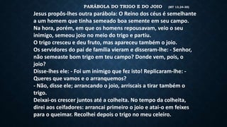 PARÁBOLA DO TRIGO E DO JOIO (MT 13,24-30)
Jesus propôs-lhes outra parábola: O Reino dos céus é semelhante
a um homem que tinha semeado boa semente em seu campo.
Na hora, porém, em que os homens repousavam, veio o seu
inimigo, semeou joio no meio do trigo e partiu.
O trigo cresceu e deu fruto, mas apareceu também o joio.
Os servidores do pai de família vieram e disseram-lhe: - Senhor,
não semeaste bom trigo em teu campo? Donde vem, pois, o
joio?
Disse-lhes ele: - Foi um inimigo que fez isto! Replicaram-lhe: -
Queres que vamos e o arranquemos?
- Não, disse ele; arrancando o joio, arriscais a tirar também o
trigo.
Deixai-os crescer juntos até a colheita. No tempo da colheita,
direi aos ceifadores: arrancai primeiro o joio e atai-o em feixes
para o queimar. Recolhei depois o trigo no meu celeiro.
 