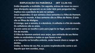 EXPLICAÇÃO DA PARÁBOLA (MT 13,36-43)
Então despediu a multidão. Em seguida, entrou de novo na casa e
seus discípulos agruparam-se ao redor dele para perguntar-lhe:
Explica-nos a parábola do joio no campo.
Jesus respondeu: O que semeia a boa semente é o Filho do Homem.
O campo é o mundo. A boa semente são os filhos do Reino. O joio
são os filhos do Maligno.
O inimigo, que o semeia, é o demônio. A colheita é o fim do mundo.
Os ceifadores são os anjos.
E assim como se recolhe o joio para jogá-lo no fogo, assim será no
fim do mundo.
O Filho do Homem enviará seus anjos, que retirarão de seu Reino
todos os escândalos e todos os que fazem o mal
e os lançarão na fornalha ardente, onde haverá choro e ranger de
dentes.
Então, no Reino de seu Pai, os justos resplandecerão como o sol.
Aquele que tem ouvidos, ouça.
 