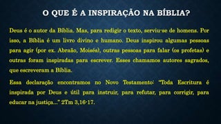 O QUE É A INSPIRAÇÃO NA BÍBLIA?
Deus é o autor da Bíblia. Mas, para redigir o texto, serviu-se de homens. Por
isso, a Bíblia é um livro divino e humano. Deus inspirou algumas pessoas
para agir (por ex. Abraão, Moisés), outras pessoas para falar (os profetas) e
outras foram inspiradas para escrever. Esses chamamos autores sagrados,
que escreveram a Bíblia.
Essa declaração encontramos no Novo Testamento: “Toda Escritura é
inspirada por Deus e útil para instruir, para refutar, para corrigir, para
educar na justiça...” 2Tm 3,16-17.
 