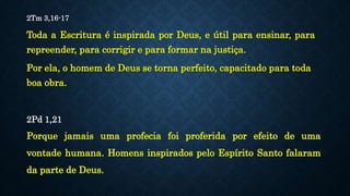 2Tm 3,16-17
Toda a Escritura é inspirada por Deus, e útil para ensinar, para
repreender, para corrigir e para formar na justiça.
Por ela, o homem de Deus se torna perfeito, capacitado para toda
boa obra.
2Pd 1,21
Porque jamais uma profecia foi proferida por efeito de uma
vontade humana. Homens inspirados pelo Espírito Santo falaram
da parte de Deus.
 