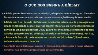 O QUE NOS ENSINA A BÍBLIA?
• A Bíblia por ter Deus como autor principal, não pode conter erro algum. Ela ensina
fielmente e sem erro a verdade que para nossa salvação Deus quis fosse escrita.
• A Bíblia não é um livro de história, nem de ciências naturais ou de psicologia, mas
sim de fé. Utilizando os mais diversos gêneros literários, ela narra acontecimentos
da vida de um povo guiado por Deus, quatro mil anos atrás, atravessando os mais
variados contextos sociais, políticos, culturais, econômicos, entre outros. Por isso,
a Palavra de Deus não pode sempre ser tomada ao “pé da letra”, literalmente,
embora muitas vezes o deva ser.
• A verdade que a Bíblia quer ensinar é religiosa, importante para a nossa salvação.
Portanto, não devemos procurar nela outras verdades.
 