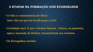 3 ETAPAS NA FORMAÇÃO DOS EVANGELHOS
• A vida e o ensinamento de Jesus
(até o dia em que foi levado para o Céu)
• A tradição oral. O que o Senhor dissera e fizera, os apóstolos,
após a ascensão do Senhor, transmitiram aos ouvintes
• Os Evangelhos escritos
 