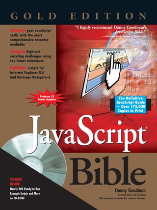Turn in: .75                                                                   Board: 7.0625                                                              .4375   VISIBLE SPINE = 2.375            .4375
                                                                                                                                                                                                                                                  Board: 7.0625                                                                Turn in: .75




               The Ultimate Guide to JavaScript for Professionals                                                                                                    GOLD
                                                                                                                                                                    EDITION                                G O L D                                    E D I T I O N
               Featuring 15 bonus chapters with expanded coverage of data validation, debugging, plug-ins, security, and more,                                                                                                                            “I highly recommend Danny Goodman’s
                                                                                                                                                                                                           Advance your JavaScript                                            JavaScript Bible.”




                                                                                                                                                                     JavaScript
               plus nine chapters on ready-to-use applications, this monumental reference is truly the most comprehensive and




                                                                                                                                                                     JavaScript
                                                                                                                                                                                                           skills with the most                                          —Brendan Eich, creator of JavaScript
               useful guide to JavaScript available today. Writing with his trademark clarity and verve, leading JavaScript
                                                                                                                                                                                                           comprehensive resource
               authority Danny Goodman covers everything from Cascading Style Sheets and Document Object Models to
                                                                                                                                                                                                           available
               XML data — and gives you all the tools you need to harness the full power of client-side JavaScript.
                                                                                                                                                                                                           Conquer high-end
               Encyclopedic coverage of                                                  “I continue to use the book [JavaScript Bible]
                                                                                          on a daily basis and would be lost without it.”                                                                  scripting challenges using
               JavaScript and DOMs                                                                      —Mike Warner, Founder, Oak Place Publications                                                      the latest techniques
               • Master JavaScript and DOM concepts with Danny’s                         “Whether you are a professional or a beginner,
                 exclusive interactive workbench: The Evaluator
                                                                                                                                                                                                           Optimize scripts for
                                                                                          this is a great book to get.”
                                                                                                             —Brant Mutch, Web Application Developer,
                                                                                                                                                                                                           Internet Explorer 5.5
               • Learn state-of-the-art debugging and tracing tricks                                                    Wells Fargo Card Services, Inc.                                                    and Netscape Navigator 6
               • Apply the latest JavaScript 1.5 exception handling
                 and custom object techniques
               • Implement cross-browser Dynamic HTML applications
                 for MSIE 5.5 and Navigator 6                                                                                             Turn plain                                                                              Features 15
                                                                                                                                          pages into                                                                             bonus chapters                                           The Definitive
               • Embed a universal sound plug-in controller in your                                                                      interactive                                                                                                                                     JavaScript Guide
                 pages                                                                                                                   applications                                                                                                                                    — Over 175,000
               • Develop deployment strategies that best suit                                                                                                                                                                                                                             Copies in Print




                                                                                                                                                                                                                         JavaScript
                 your content goals and target audience

                                                                                                                                                                                                                                                                                                                               ®
                               CD-ROM includes:




                                                                                                                                                                                     ®
                            • A searchable e-version of the book
                         • Nearly 300 ready-to-run scripts from the book
                         • Printable version of the JavaScript and Browser                                                                                               GOODMAN
                           Object Quick Reference
                         • Plus the full version of WebSpice Objects, a
                                                                                                 www.hungr yminds.com
                                                                                                                                                                    Bible
                           demo of BBEdit, and TextPad shareware




                                                                                                                                                                                                                                                    Bible
               System Requirements:                               $ 69.99 USA               Reader Level:                 Shelving Category:
               PC running Windows 95 or later, Windows            $104.99 Canada            Beginning to Advanced         Web Development/JavaScript
               NT 4 or later; Power Macintosh running             £ 55.99 UK incl. VAT                                                                                       Hundreds of Example
               System 7.6 or later. See Appendix E for                                                                                                                       Scripts on CD-ROM!
               details and complete system requirements.                                                            ISBN 0-7645-4718-6

                                                                                                                                                                                                           CD-ROM

                 *85 5 -ADAG e                                                                                ,!7IA7G4-fehbi !:p;Q;T;t;t                                                                   INSIDE!
                                                                                                                                                                                                           Nearly 300 Ready-to-Run
                                                                                                                                                                                                           Example Scripts and More
                                                                                                                                                                                                                                                                                        Danny Goodman
                                                                                                                                                                                                                                                                                           JavaScript pioneer and Consultant
                                                                                                                                                                                                           on CD-ROM!                                                 With a foreword by Brendan Eich, creator of JavaScript
 