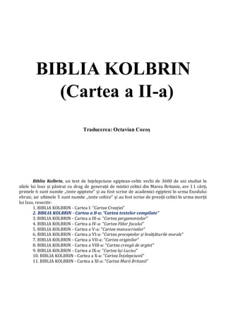 BIBLIA KOLBRIN
(Cartea a II-a)
Traducerea: Octavian Cocoş
Biblia Kolbrin, un text de înțelepciune egiptean-celtic vechi de 3600 de ani studiat în
zilele lui Isus și păstrat cu drag de generații de mistici celtici din Marea Britanie, are 11 cărți,
primele 6 sunt numite „texte egiptene” și au fost scrise de academici egipteni în urma Exodului
ebraic, iar ultimele 5 sunt numite „texte celtice” și au fost scrise de preoții celtici în urma morții
lui Isus, resectiv:
1. BIBLIA KOLBRIN - Cartea I: ”Cartea Creației”
2. BIBLIA KOLBRIN - Cartea a II-a: ”Cartea textelor compilate”
3. BIBLIA KOLBRIN - Cartea a III-a: ”Cartea pergamentelor”
4. BIBLIA KOLBRIN - Cartea a IV-a: ”Cartea Fiilor focului”
5. BIBLIA KOLBRIN - Cartea a V-a: ”Cartea manuscriselor”
6. BIBLIA KOLBRIN - Cartea a VI-a: ”Cartea preceptelor și învățăturile morale”
7. BIBLIA KOLBRIN - Cartea a VII-a: ”Cartea originilor”
8. BIBLIA KOLBRIN - Cartea a VIII-a: ”Cartea crengii de argint”
9. BIBLIA KOLBRIN - Cartea a IX-a: ”Cartea lui Lucius”
10. BIBLIA KOLBRIN - Cartea a X-a: ”Cartea Înțelepciunii”
11. BIBLIA KOLBRIN - Cartea a XI-a: ”Cartea Marii Britanii”
 