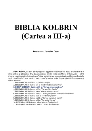 BIBLIA KOLBRIN
(Cartea a III-a)
Traducerea: Octavian Cocoş
Biblia Kolbrin, un text de înțelepciune egiptean-celtic vechi de 3600 de ani studiat în
zilele lui Isus și păstrat cu drag de generații de mistici celtici din Marea Britanie, are 11 cărți,
primele 6 sunt numite „texte egiptene” și au fost scrise de academici egipteni în urma Exodului
ebraic, iar ultimele 5 sunt numite „texte celtice” și au fost scrise de preoții celtici în urma morții
lui Isus, resectiv:
1. BIBLIA KOLBRIN - Cartea I: ”Cartea Creației”
2. BIBLIA KOLBRIN - Cartea a II-a: ”Cartea textelor compilate”
3. BIBLIA KOLBRIN - Cartea a III-a: ”Cartea pergamentelor”
4. BIBLIA KOLBRIN - Cartea a IV-a: ”Cartea Fiilor focului”
5. BIBLIA KOLBRIN - Cartea a V-a: ”Cartea manuscriselor”
6. BIBLIA KOLBRIN - Cartea a VI-a: ”Cartea preceptelor și învățăturile morale”
7. BIBLIA KOLBRIN - Cartea a VII-a: ”Cartea originilor”
8. BIBLIA KOLBRIN - Cartea a VIII-a: ”Cartea crengii de argint”
9. BIBLIA KOLBRIN - Cartea a IX-a: ”Cartea lui Lucius”
10. BIBLIA KOLBRIN - Cartea a X-a: ”Cartea Înțelepciunii”
11. BIBLIA KOLBRIN - Cartea a XI-a: ”Cartea Marii Britanii”
 