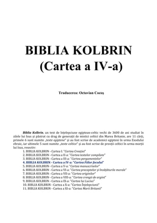 BIBLIA KOLBRIN
(Cartea a IV-a)
Traducerea: Octavian Cocoş
Biblia Kolbrin, un text de înțelepciune egiptean-celtic vechi de 3600 de ani studiat în
zilele lui Isus și păstrat cu drag de generații de mistici celtici din Marea Britanie, are 11 cărți,
primele 6 sunt numite „texte egiptene” și au fost scrise de academici egipteni în urma Exodului
ebraic, iar ultimele 5 sunt numite „texte celtice” și au fost scrise de preoții celtici în urma morții
lui Isus, resectiv:
1. BIBLIA KOLBRIN - Cartea I: ”Cartea Creației”
2. BIBLIA KOLBRIN - Cartea a II-a: ”Cartea textelor compilate”
3. BIBLIA KOLBRIN - Cartea a III-a: ”Cartea pergamentelor”
4. BIBLIA KOLBRIN - Cartea a IV-a: ”Cartea Fiilor focului”
5. BIBLIA KOLBRIN - Cartea a V-a: ”Cartea manuscriselor”
6. BIBLIA KOLBRIN - Cartea a VI-a: ”Cartea preceptelor și învățăturile morale”
7. BIBLIA KOLBRIN - Cartea a VII-a: ”Cartea originilor”
8. BIBLIA KOLBRIN - Cartea a VIII-a: ”Cartea crengii de argint”
9. BIBLIA KOLBRIN - Cartea a IX-a: ”Cartea lui Lucius”
10. BIBLIA KOLBRIN - Cartea a X-a: ”Cartea Înțelepciunii”
11. BIBLIA KOLBRIN - Cartea a XI-a: ”Cartea Marii Britanii”
 
