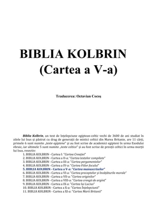 BIBLIA KOLBRIN
(Cartea a V-a)
Traducerea: Octavian Cocoş
Biblia Kolbrin, un text de înțelepciune egiptean-celtic vechi de 3600 de ani studiat în
zilele lui Isus și păstrat cu drag de generații de mistici celtici din Marea Britanie, are 11 cărți,
primele 6 sunt numite „texte egiptene” și au fost scrise de academici egipteni în urma Exodului
ebraic, iar ultimele 5 sunt numite „texte celtice” și au fost scrise de preoții celtici în urma morții
lui Isus, resectiv:
1. BIBLIA KOLBRIN - Cartea I: ”Cartea Creației”
2. BIBLIA KOLBRIN - Cartea a II-a: ”Cartea textelor compilate”
3. BIBLIA KOLBRIN - Cartea a III-a: ”Cartea pergamentelor”
4. BIBLIA KOLBRIN - Cartea a IV-a: ”Cartea Fiilor focului”
5. BIBLIA KOLBRIN - Cartea a V-a: ”Cartea manuscriselor”
6. BIBLIA KOLBRIN - Cartea a VI-a: ”Cartea preceptelor și învățăturile morale”
7. BIBLIA KOLBRIN - Cartea a VII-a: ”Cartea originilor”
8. BIBLIA KOLBRIN - Cartea a VIII-a: ”Cartea crengii de argint”
9. BIBLIA KOLBRIN - Cartea a IX-a: ”Cartea lui Lucius”
10. BIBLIA KOLBRIN - Cartea a X-a: ”Cartea Înțelepciunii”
11. BIBLIA KOLBRIN - Cartea a XI-a: ”Cartea Marii Britanii”
 